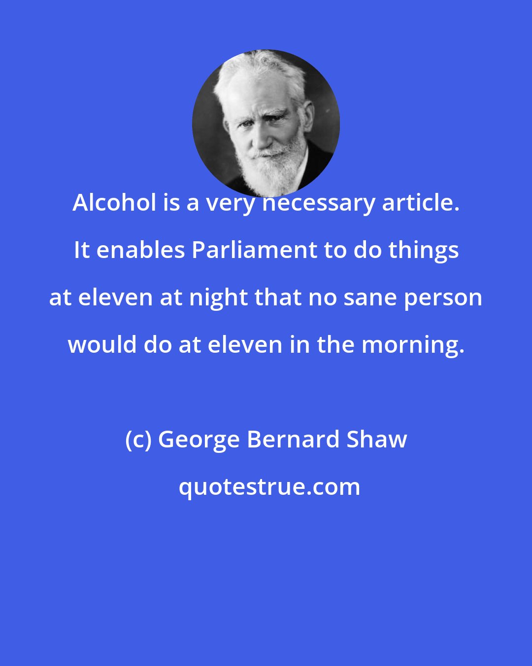 George Bernard Shaw: Alcohol is a very necessary article. It enables Parliament to do things at eleven at night that no sane person would do at eleven in the morning.