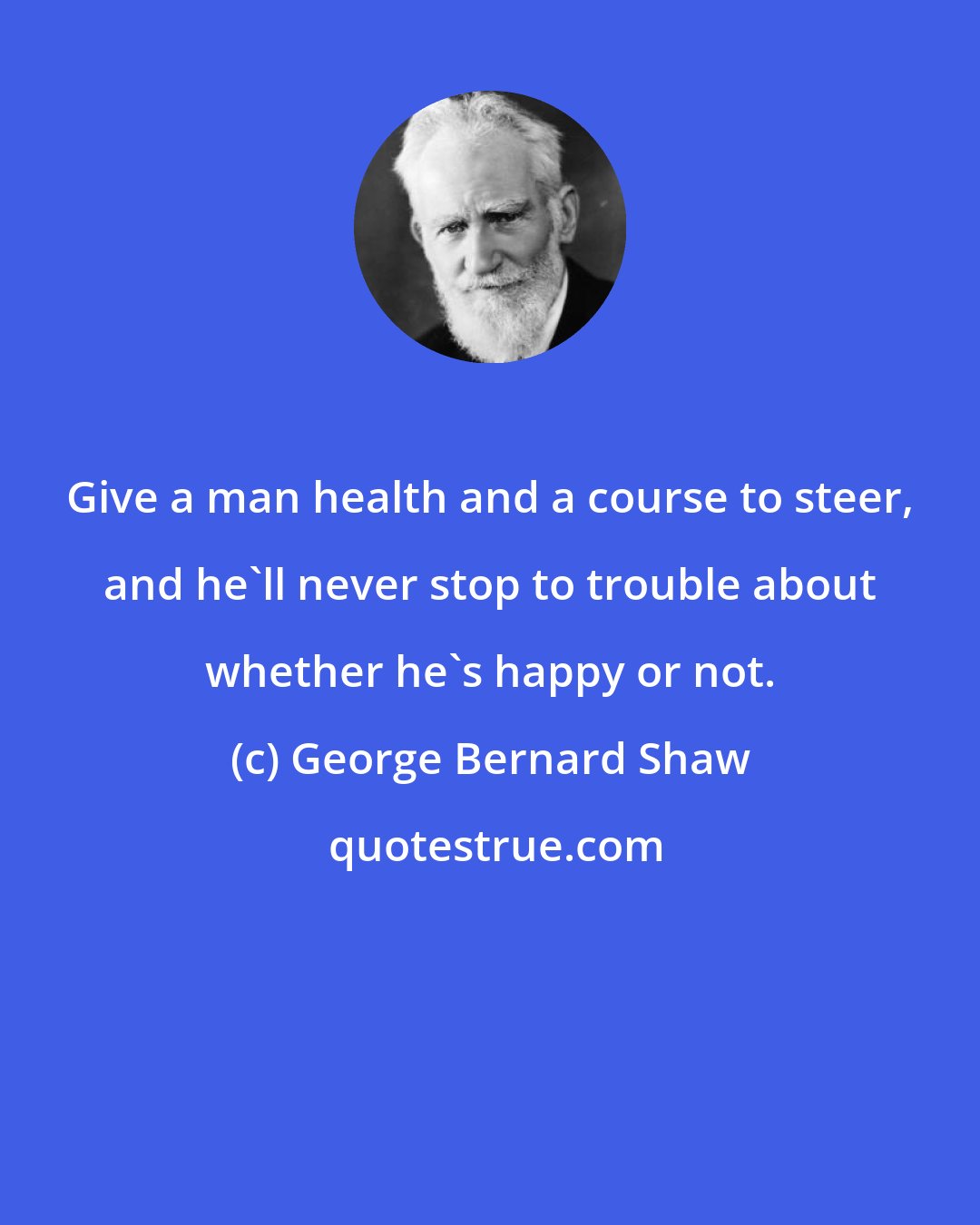 George Bernard Shaw: Give a man health and a course to steer, and he'll never stop to trouble about whether he's happy or not.