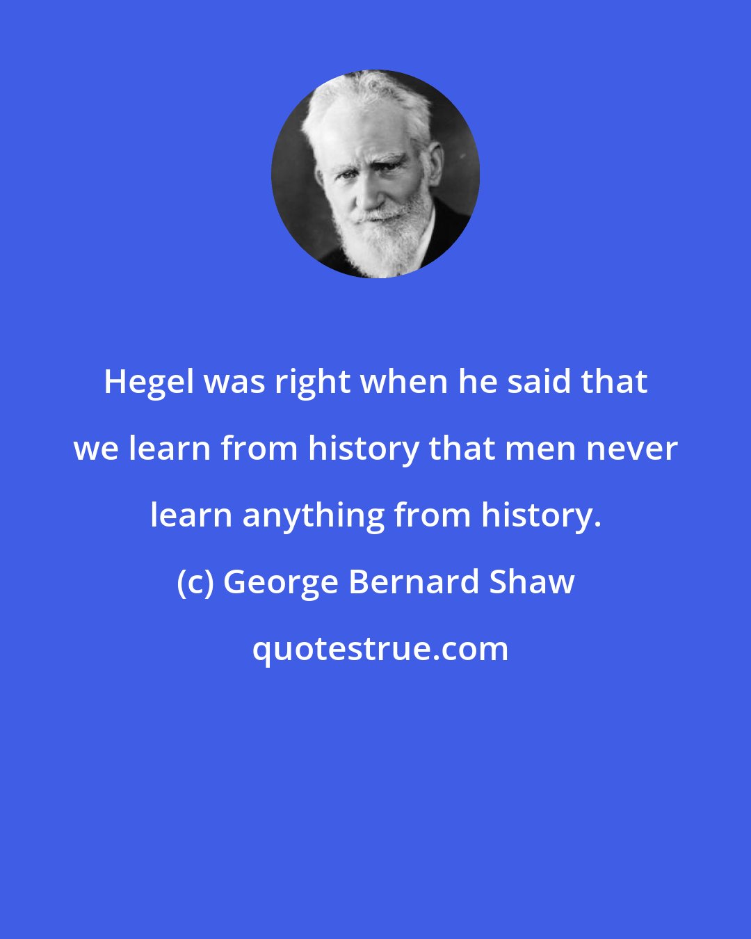 George Bernard Shaw: Hegel was right when he said that we learn from history that men never learn anything from history.