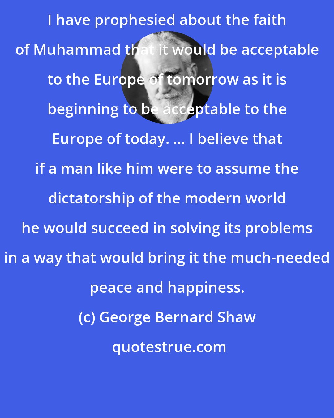 George Bernard Shaw: I have prophesied about the faith of Muhammad that it would be acceptable to the Europe of tomorrow as it is beginning to be acceptable to the Europe of today. ... I believe that if a man like him were to assume the dictatorship of the modern world he would succeed in solving its problems in a way that would bring it the much-needed peace and happiness.