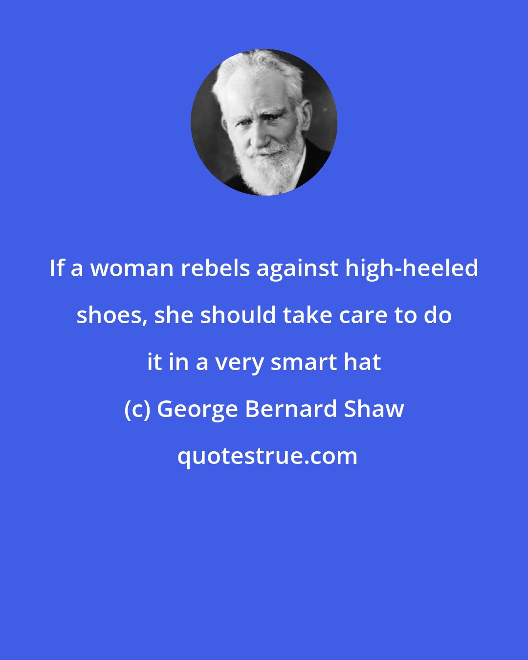 George Bernard Shaw: If a woman rebels against high-heeled shoes, she should take care to do it in a very smart hat