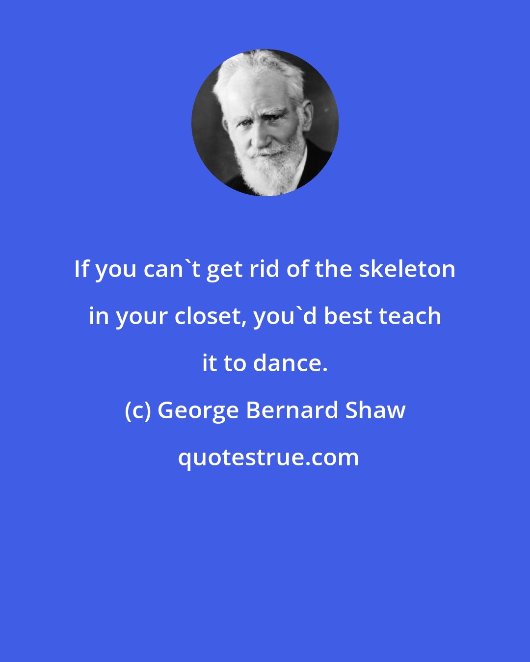 George Bernard Shaw: If you can't get rid of the skeleton in your closet, you'd best teach it to dance.