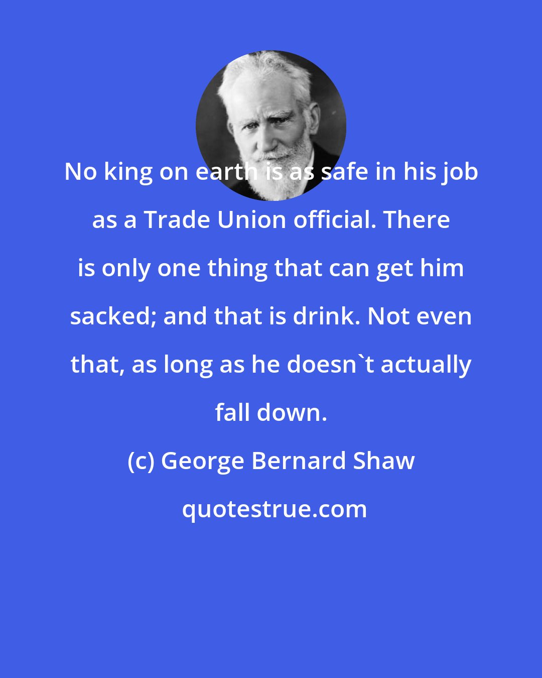 George Bernard Shaw: No king on earth is as safe in his job as a Trade Union official. There is only one thing that can get him sacked; and that is drink. Not even that, as long as he doesn't actually fall down.