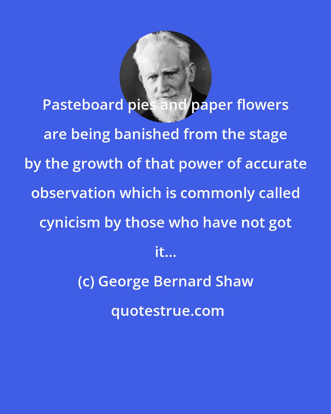George Bernard Shaw: Pasteboard pies and paper flowers are being banished from the stage by the growth of that power of accurate observation which is commonly called cynicism by those who have not got it...