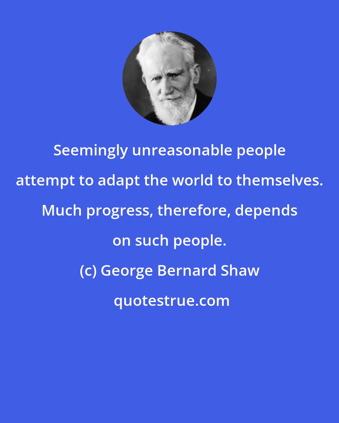 George Bernard Shaw: Seemingly unreasonable people attempt to adapt the world to themselves. Much progress, therefore, depends on such people.