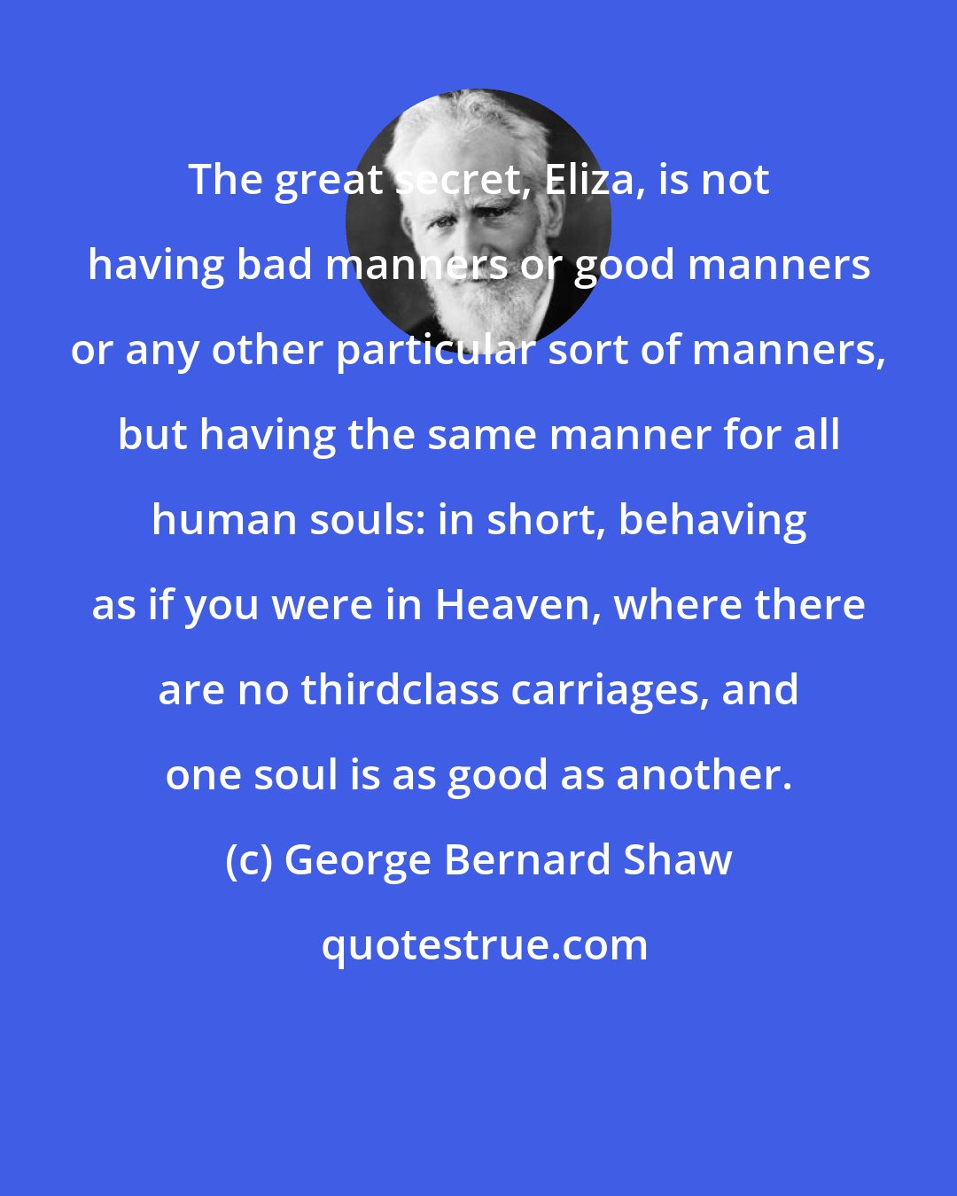 George Bernard Shaw: The great secret, Eliza, is not having bad manners or good manners or any other particular sort of manners, but having the same manner for all human souls: in short, behaving as if you were in Heaven, where there are no thirdclass carriages, and one soul is as good as another.
