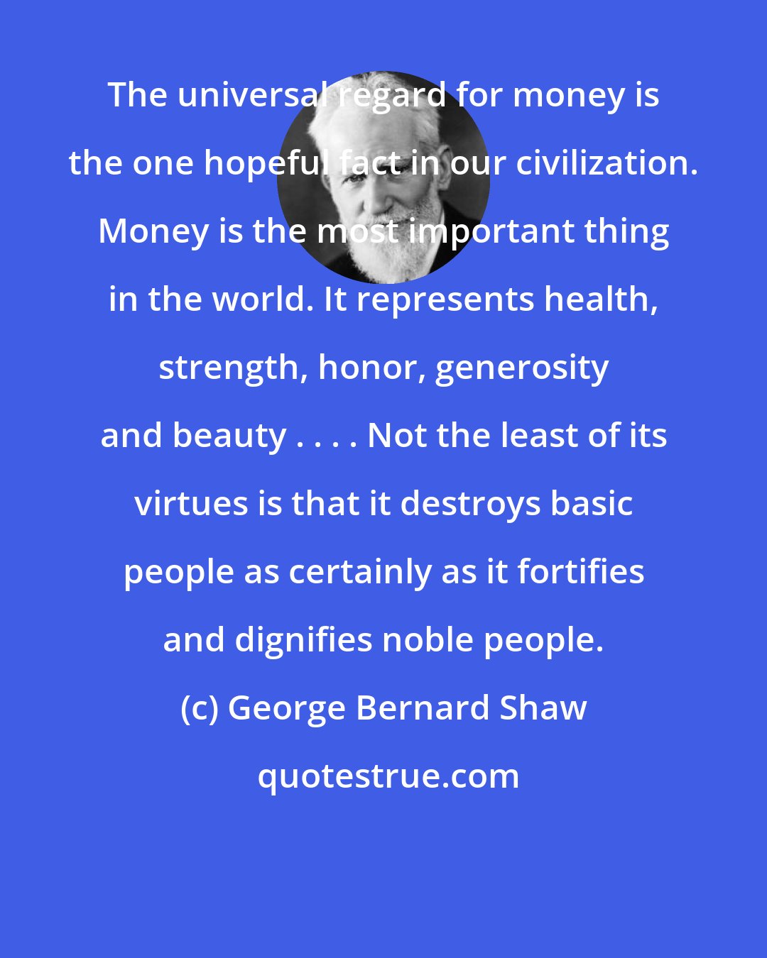George Bernard Shaw: The universal regard for money is the one hopeful fact in our civilization. Money is the most important thing in the world. It represents health, strength, honor, generosity and beauty . . . . Not the least of its virtues is that it destroys basic people as certainly as it fortifies and dignifies noble people.