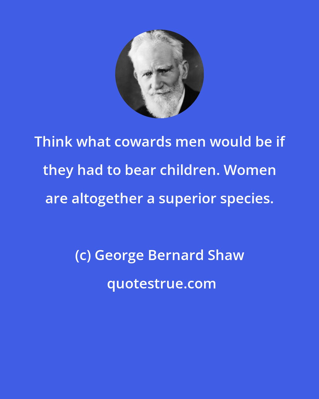 George Bernard Shaw: Think what cowards men would be if they had to bear children. Women are altogether a superior species.