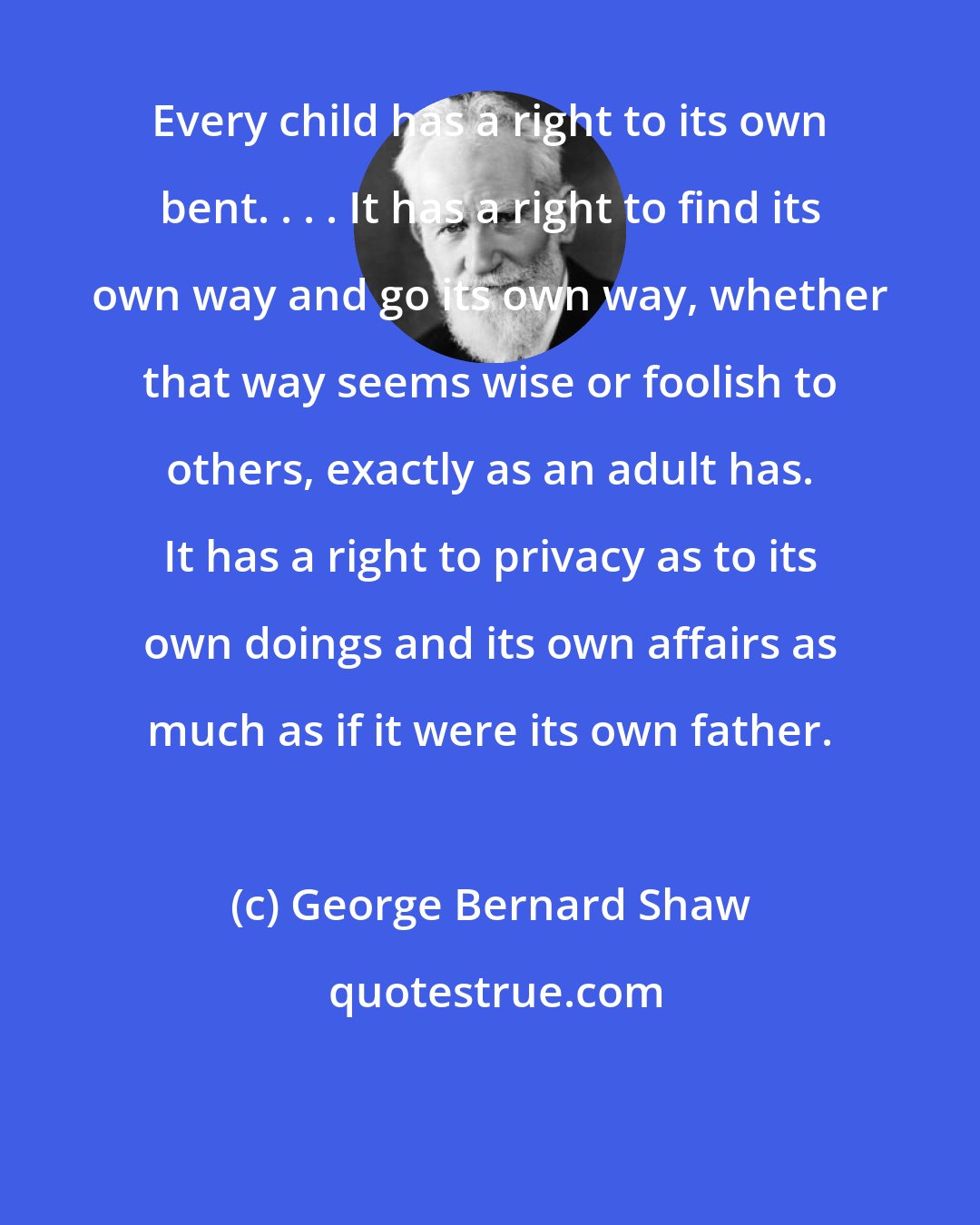 George Bernard Shaw: Every child has a right to its own bent. . . . It has a right to find its own way and go its own way, whether that way seems wise or foolish to others, exactly as an adult has. It has a right to privacy as to its own doings and its own affairs as much as if it were its own father.