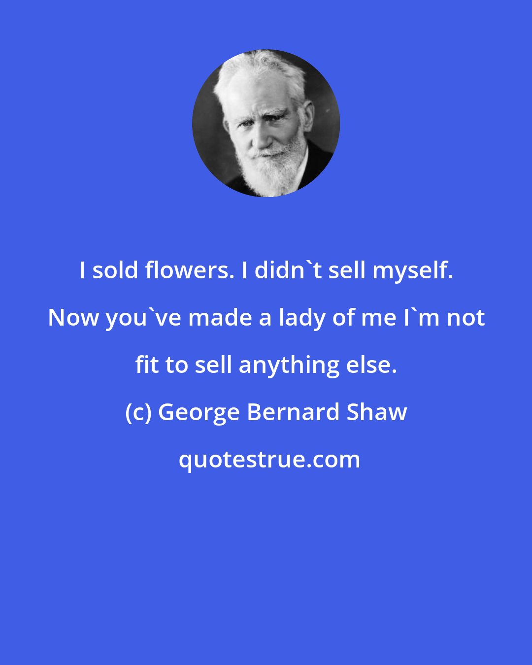 George Bernard Shaw: I sold flowers. I didn't sell myself. Now you've made a lady of me I'm not fit to sell anything else.