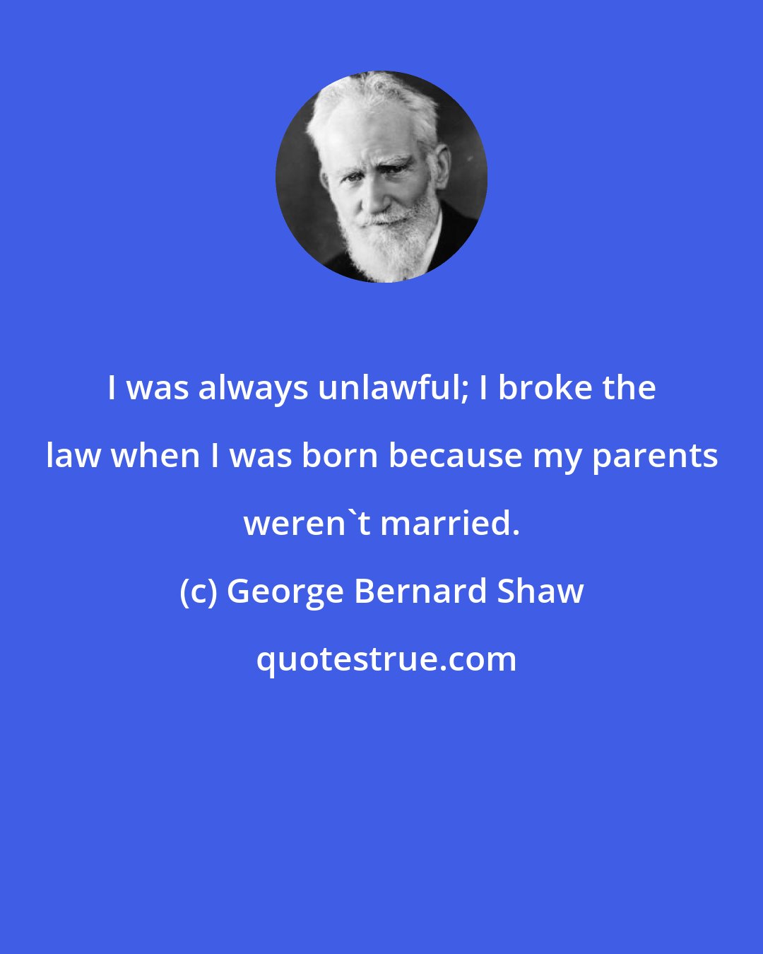 George Bernard Shaw: I was always unlawful; I broke the law when I was born because my parents weren't married.