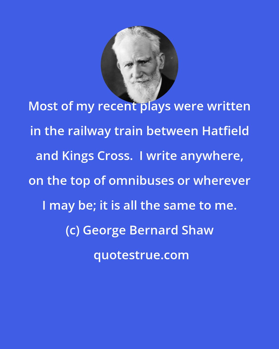George Bernard Shaw: Most of my recent plays were written in the railway train between Hatfield and Kings Cross.  I write anywhere, on the top of omnibuses or wherever I may be; it is all the same to me.