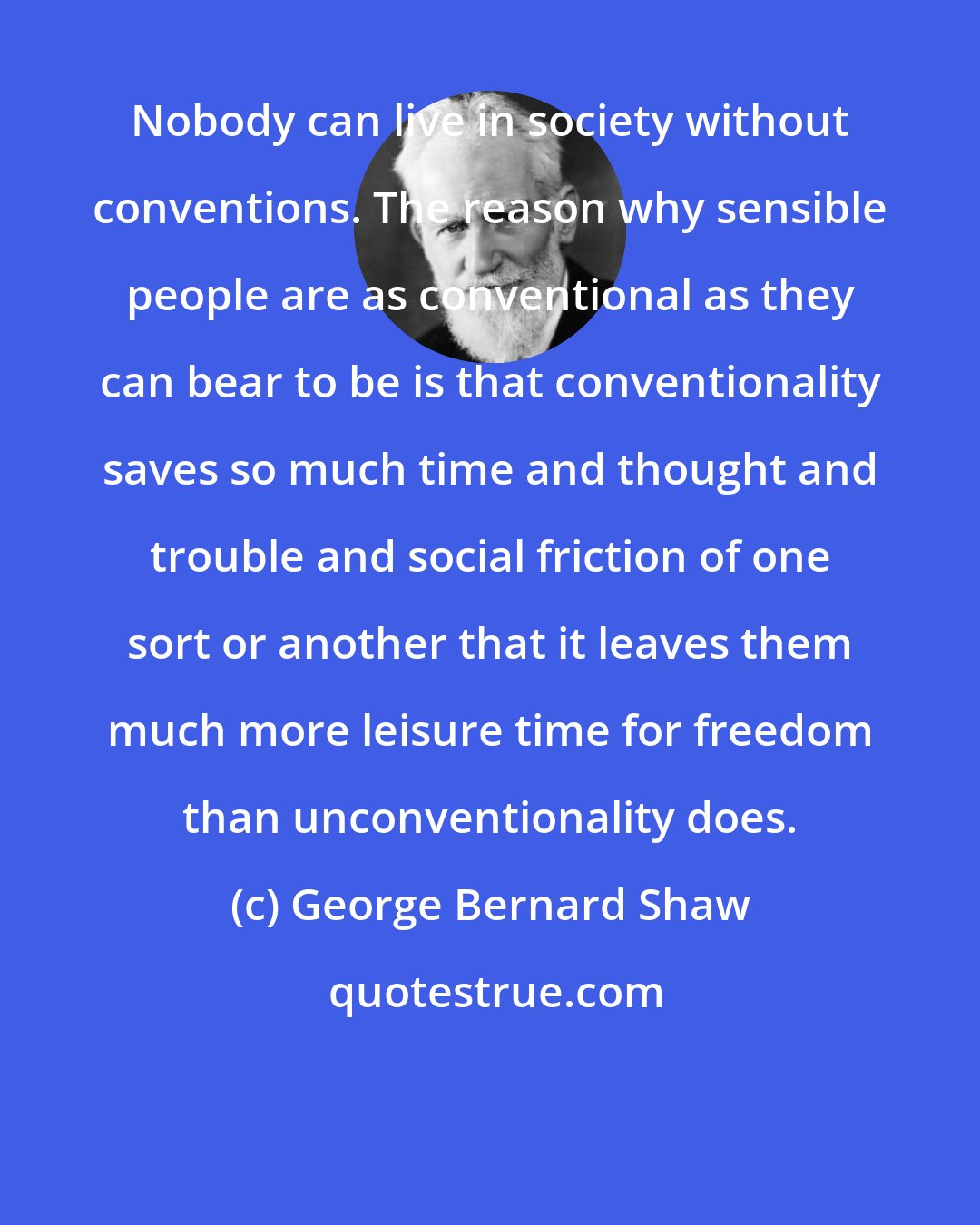 George Bernard Shaw: Nobody can live in society without conventions. The reason why sensible people are as conventional as they can bear to be is that conventionality saves so much time and thought and trouble and social friction of one sort or another that it leaves them much more leisure time for freedom than unconventionality does.