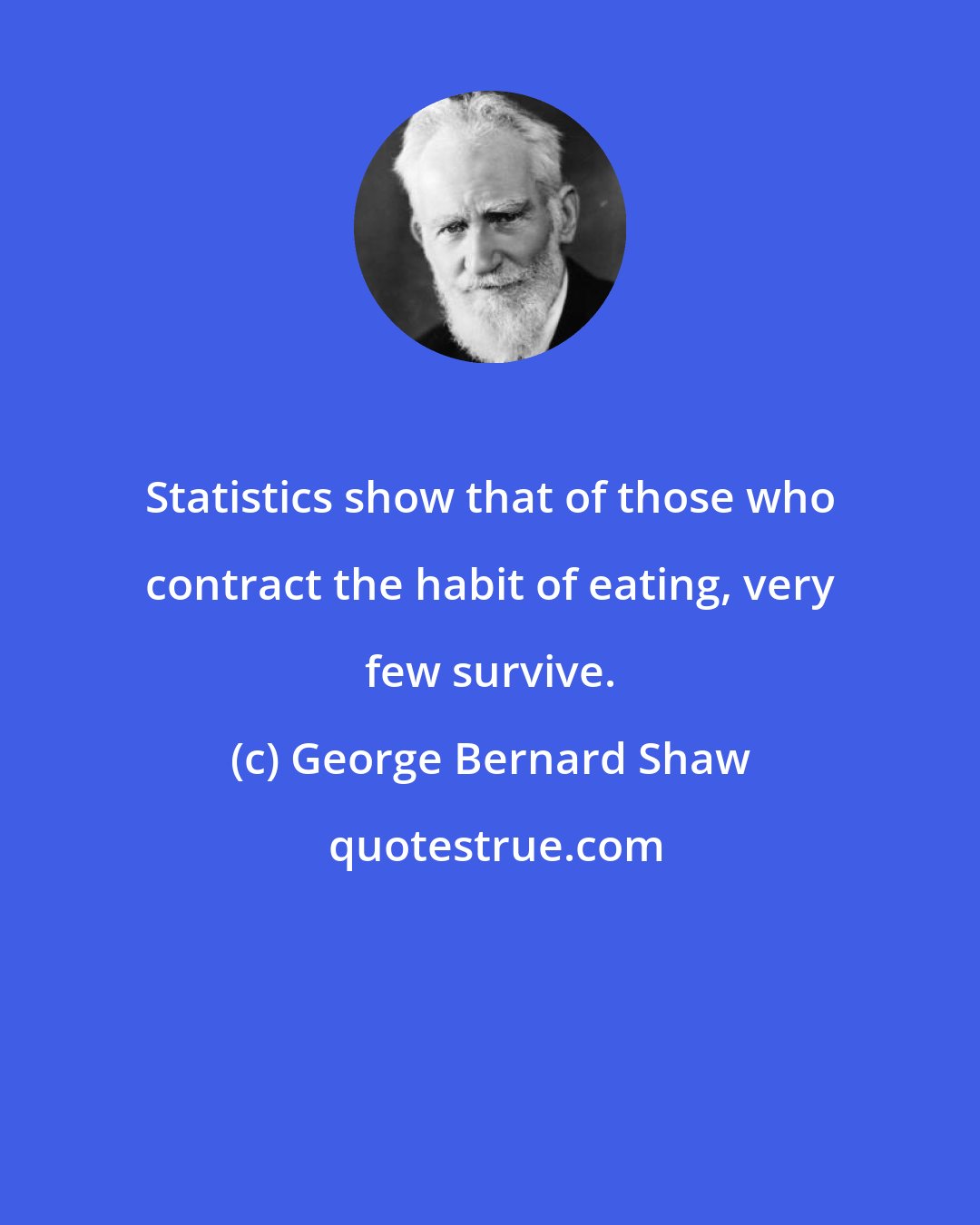 George Bernard Shaw: Statistics show that of those who contract the habit of eating, very few survive.