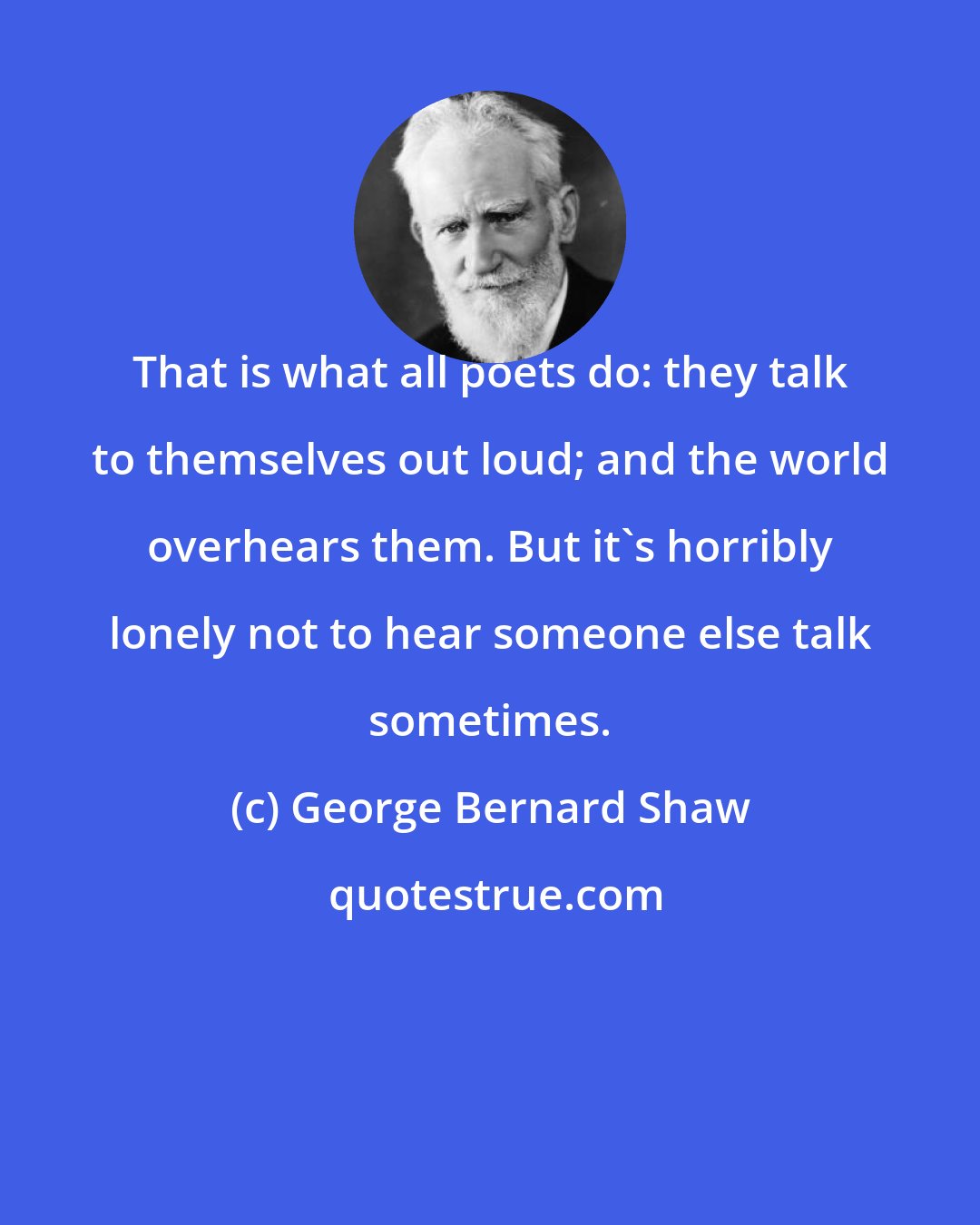 George Bernard Shaw: That is what all poets do: they talk to themselves out loud; and the world overhears them. But it's horribly lonely not to hear someone else talk sometimes.