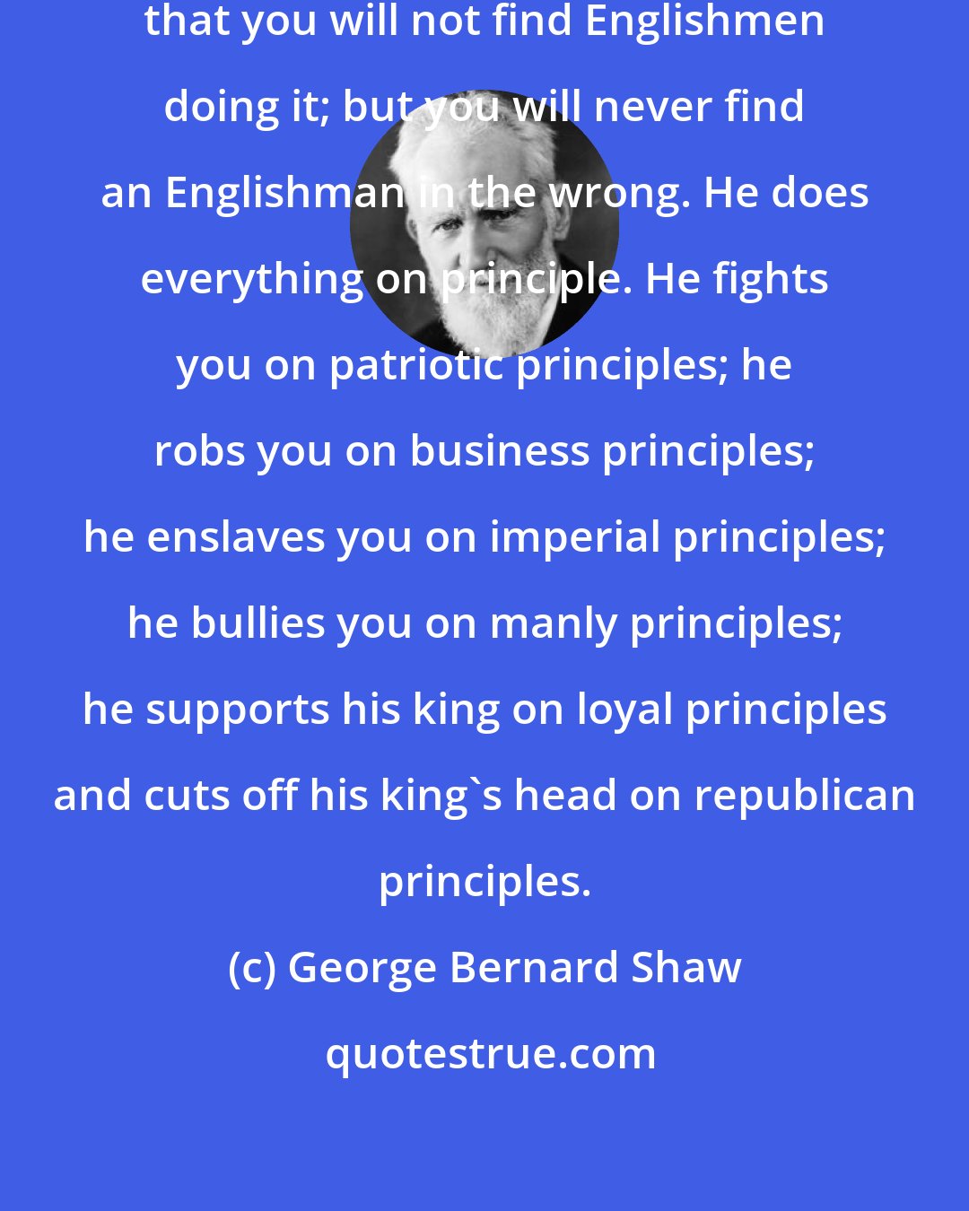 George Bernard Shaw: There is nothing so bad or so good that you will not find Englishmen doing it; but you will never find an Englishman in the wrong. He does everything on principle. He fights you on patriotic principles; he robs you on business principles; he enslaves you on imperial principles; he bullies you on manly principles; he supports his king on loyal principles and cuts off his king's head on republican principles.