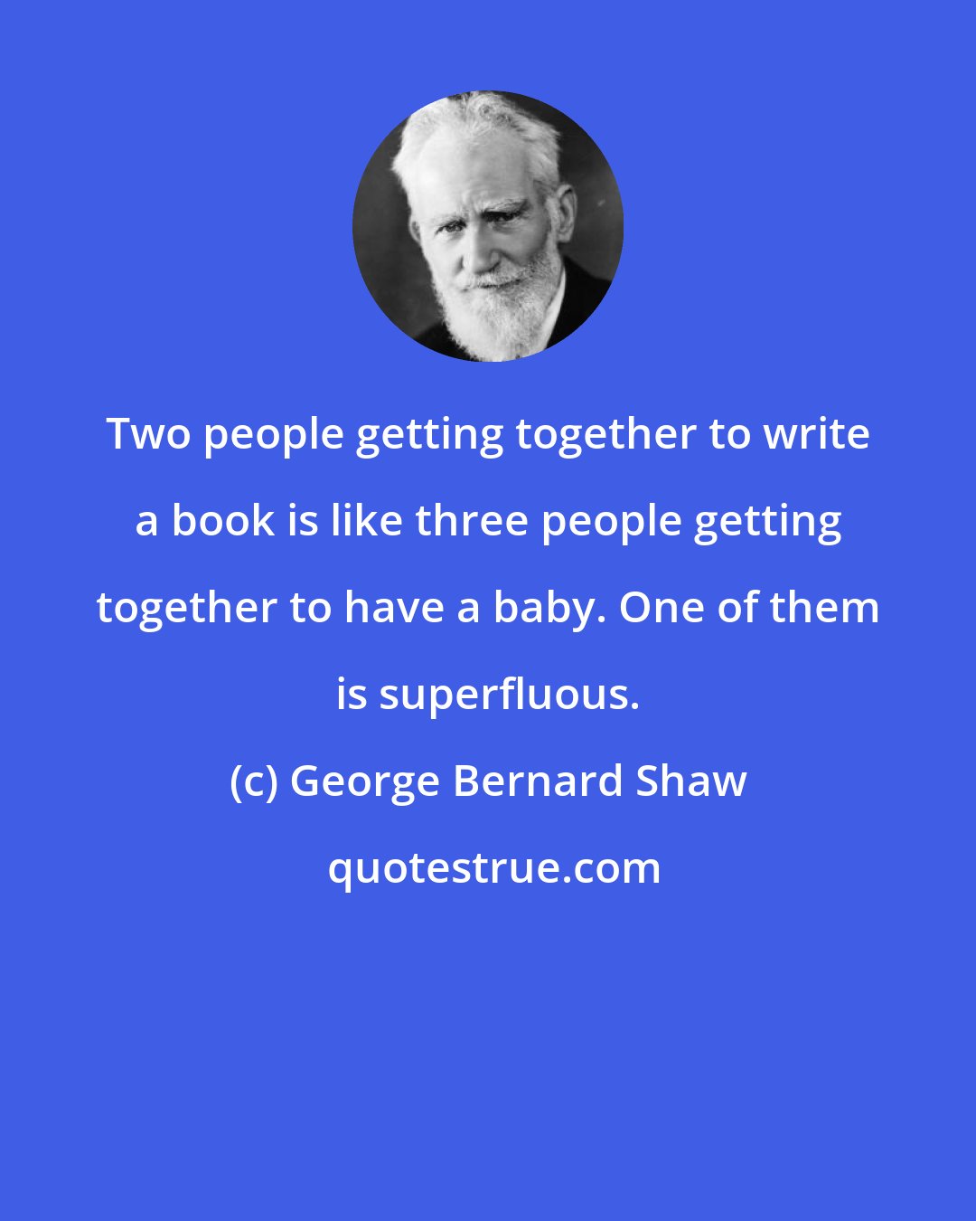 George Bernard Shaw: Two people getting together to write a book is like three people getting together to have a baby. One of them is superfluous.
