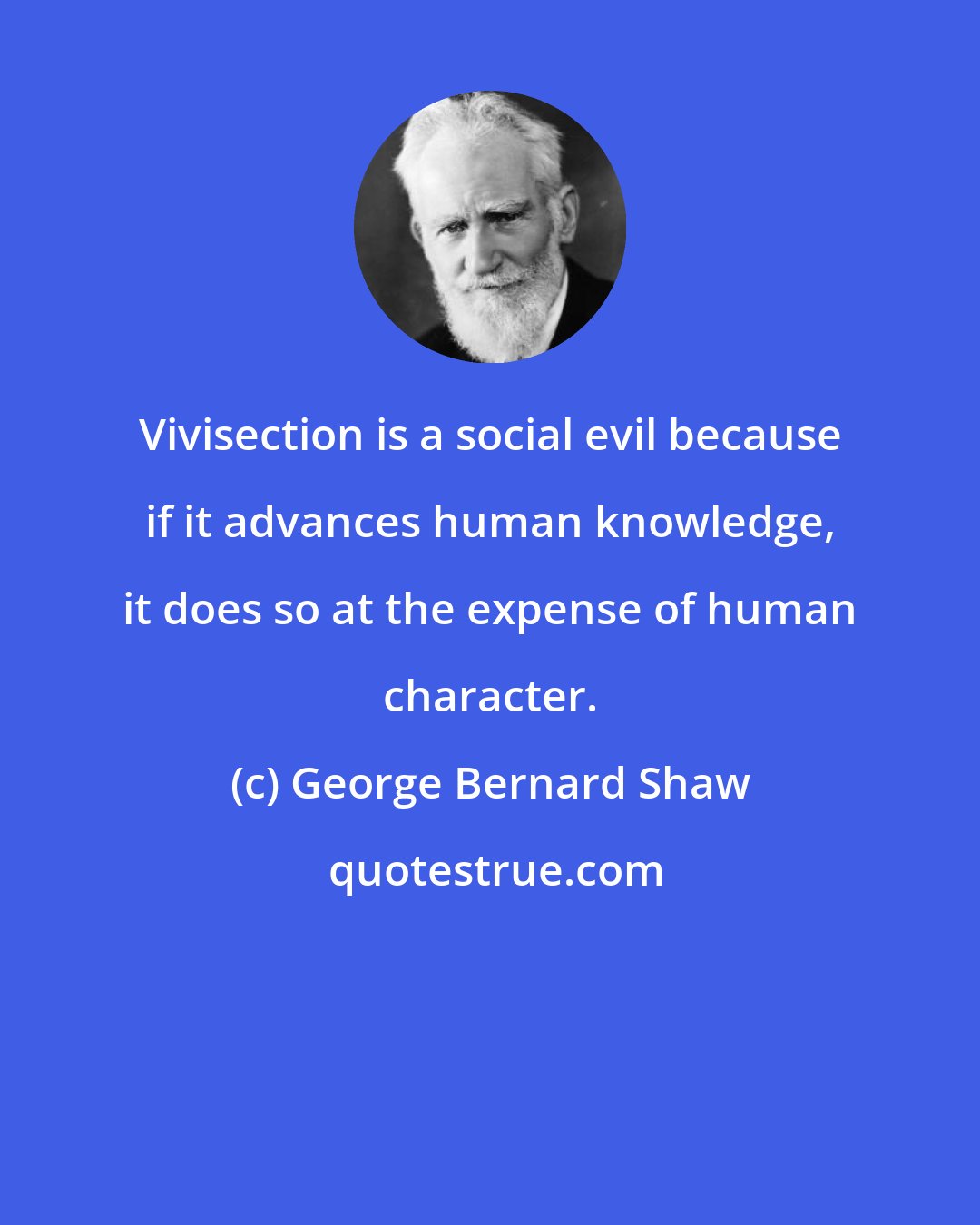 George Bernard Shaw: Vivisection is a social evil because if it advances human knowledge, it does so at the expense of human character.