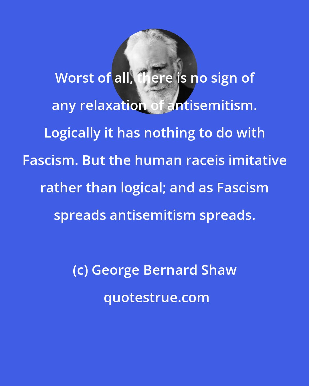 George Bernard Shaw: Worst of all, there is no sign of any relaxation of antisemitism. Logically it has nothing to do with Fascism. But the human raceis imitative rather than logical; and as Fascism spreads antisemitism spreads.