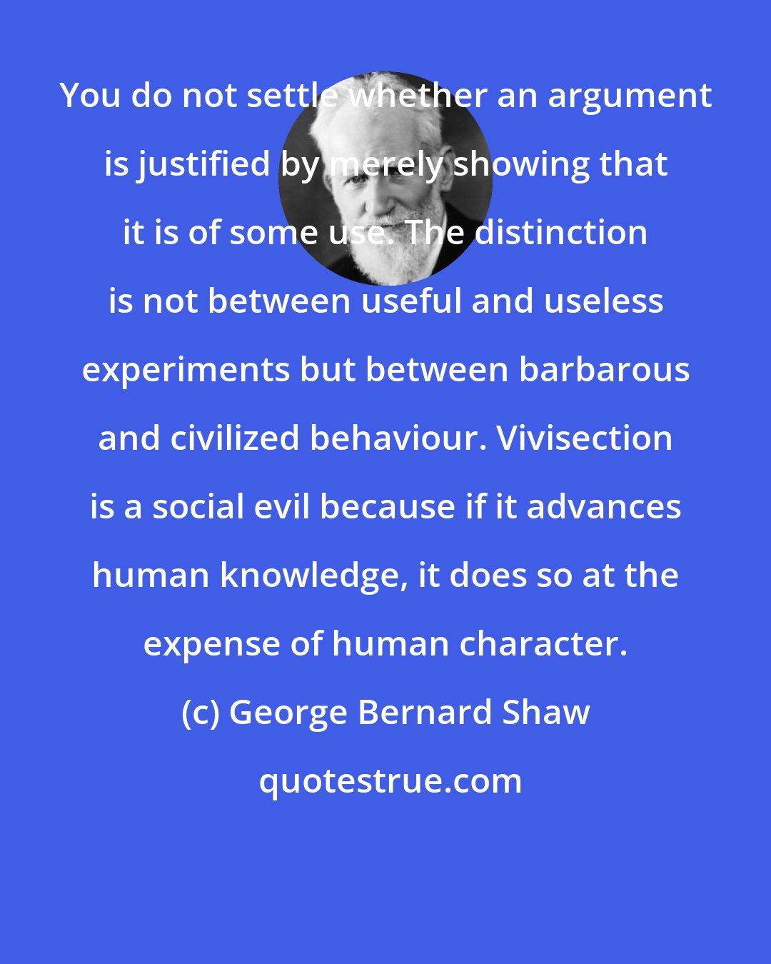 George Bernard Shaw: You do not settle whether an argument is justified by merely showing that it is of some use. The distinction is not between useful and useless experiments but between barbarous and civilized behaviour. Vivisection is a social evil because if it advances human knowledge, it does so at the expense of human character.