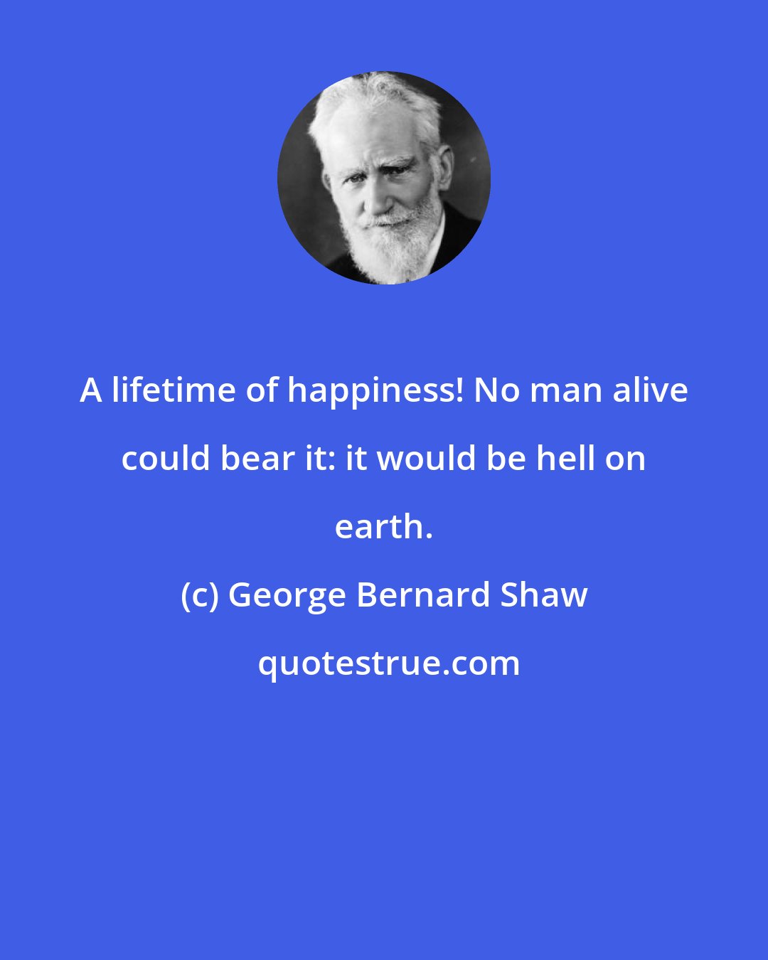 George Bernard Shaw: A lifetime of happiness! No man alive could bear it: it would be hell on earth.