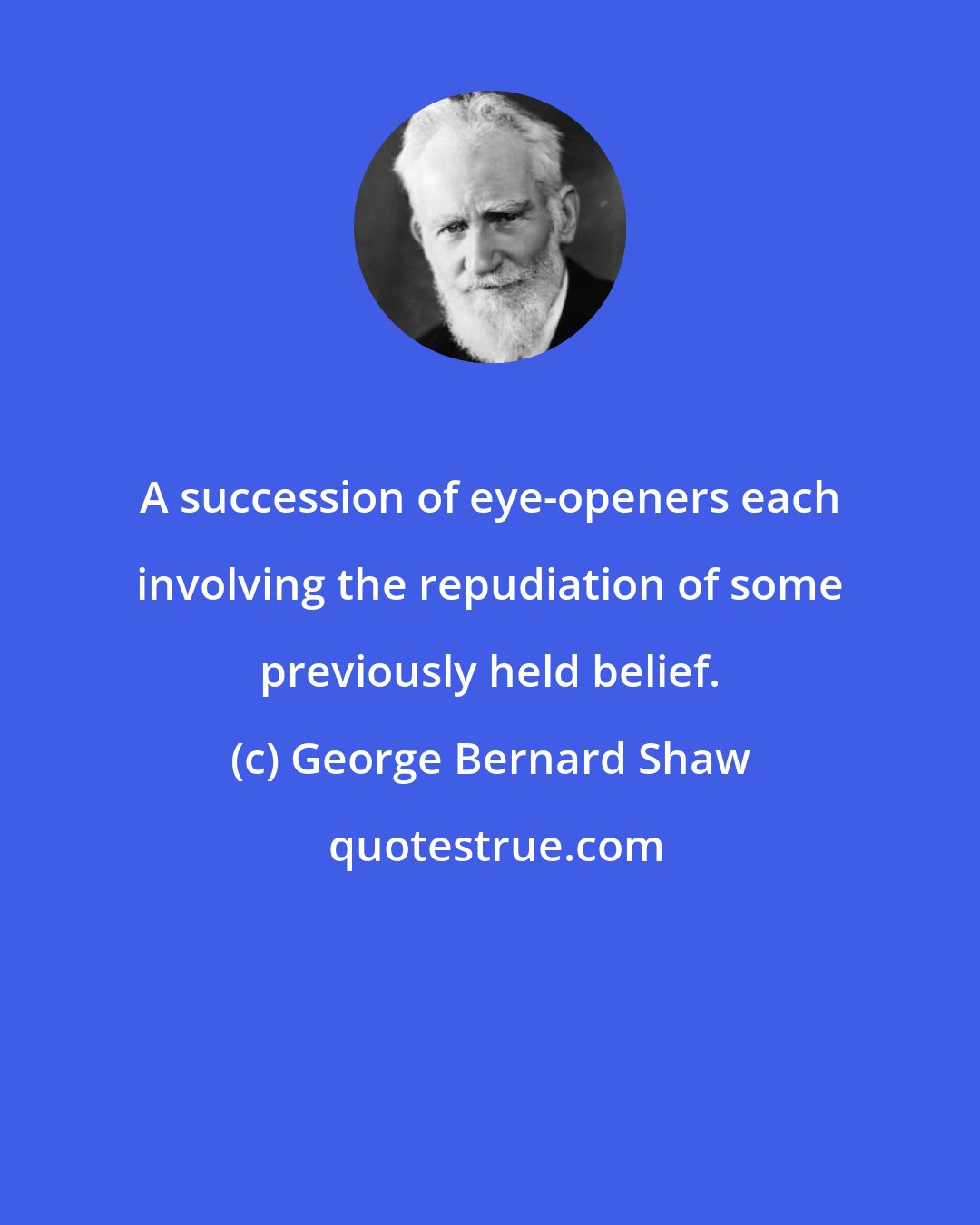George Bernard Shaw: A succession of eye-openers each involving the repudiation of some previously held belief.