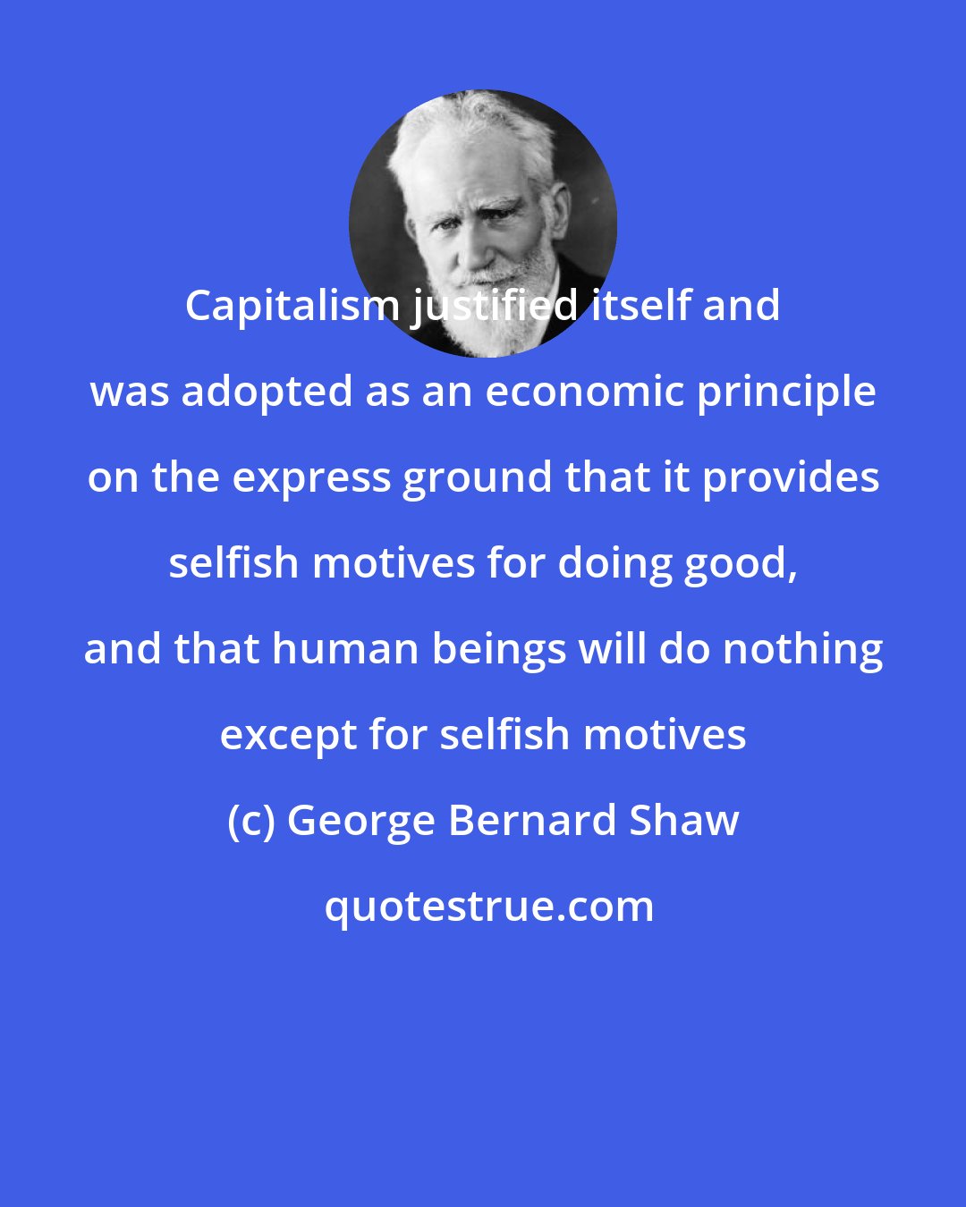 George Bernard Shaw: Capitalism justified itself and was adopted as an economic principle on the express ground that it provides selfish motives for doing good, and that human beings will do nothing except for selfish motives