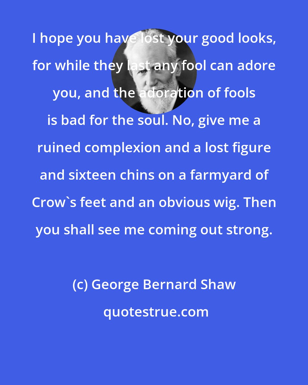 George Bernard Shaw: I hope you have lost your good looks, for while they last any fool can adore you, and the adoration of fools is bad for the soul. No, give me a ruined complexion and a lost figure and sixteen chins on a farmyard of Crow's feet and an obvious wig. Then you shall see me coming out strong.