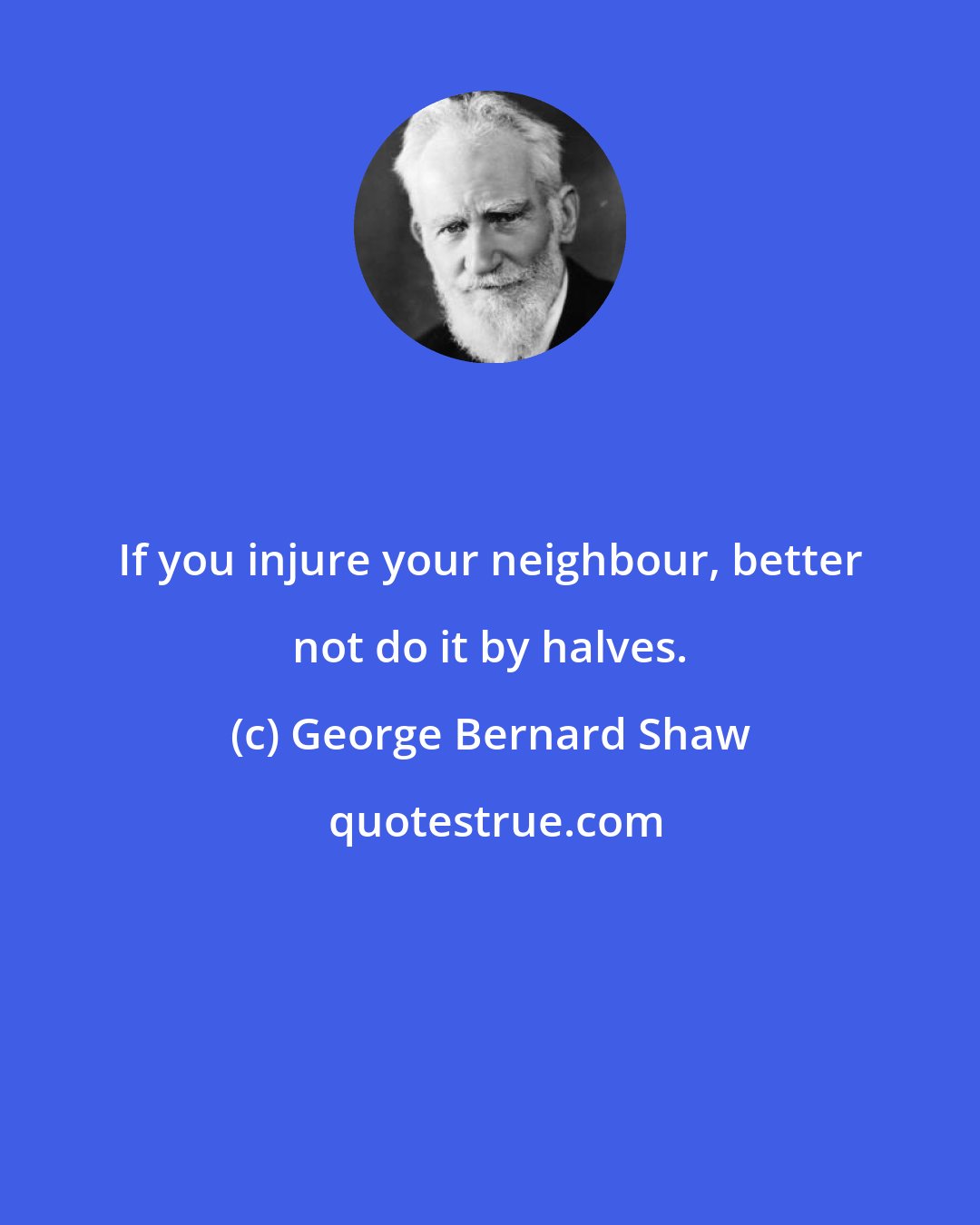 George Bernard Shaw: If you injure your neighbour, better not do it by halves.