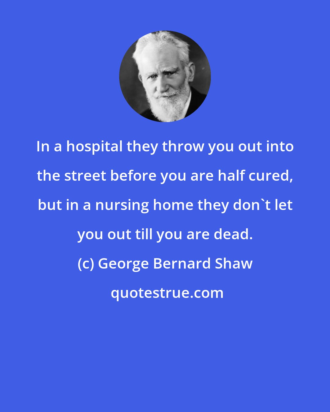 George Bernard Shaw: In a hospital they throw you out into the street before you are half cured, but in a nursing home they don't let you out till you are dead.