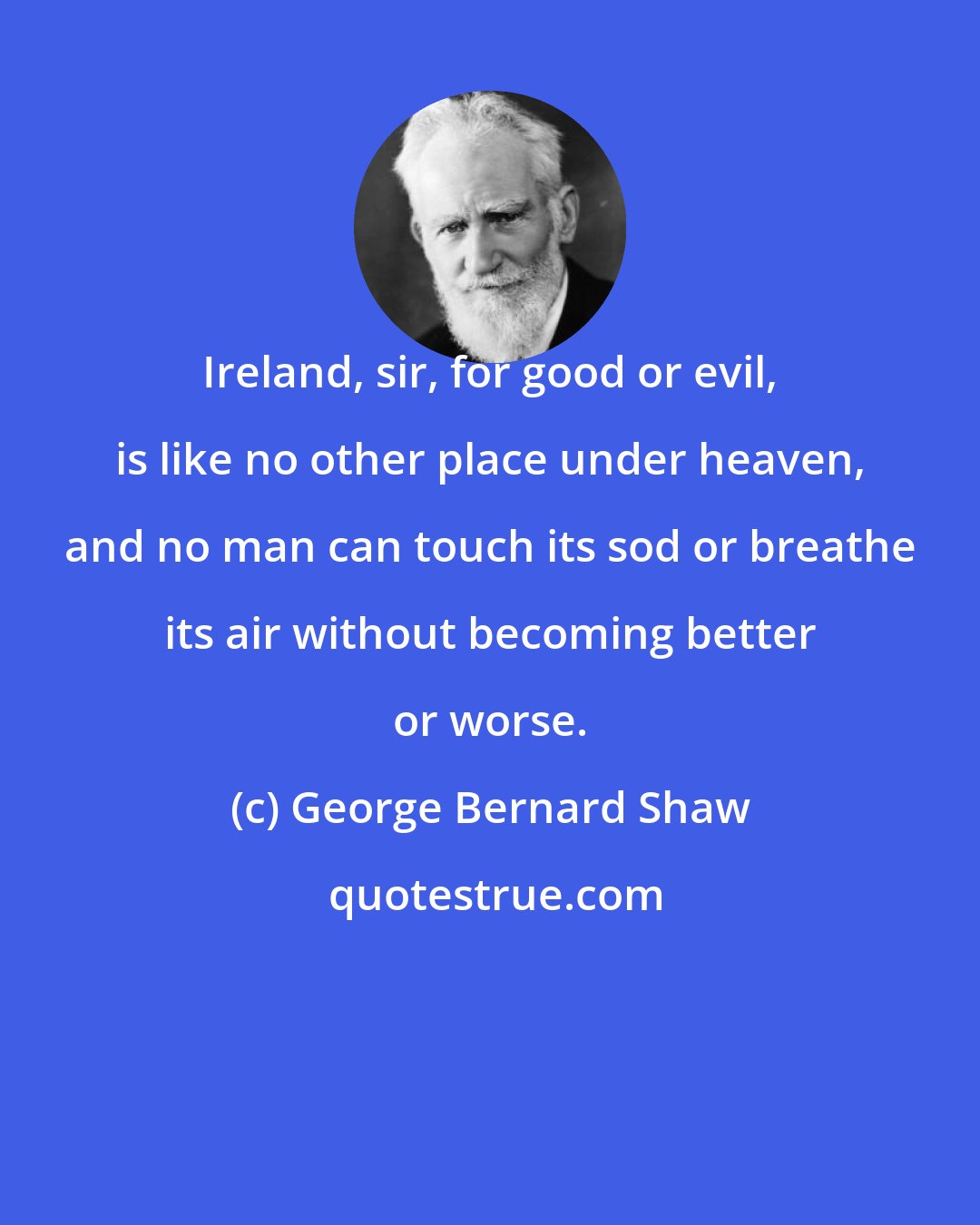 George Bernard Shaw: Ireland, sir, for good or evil, is like no other place under heaven, and no man can touch its sod or breathe its air without becoming better or worse.