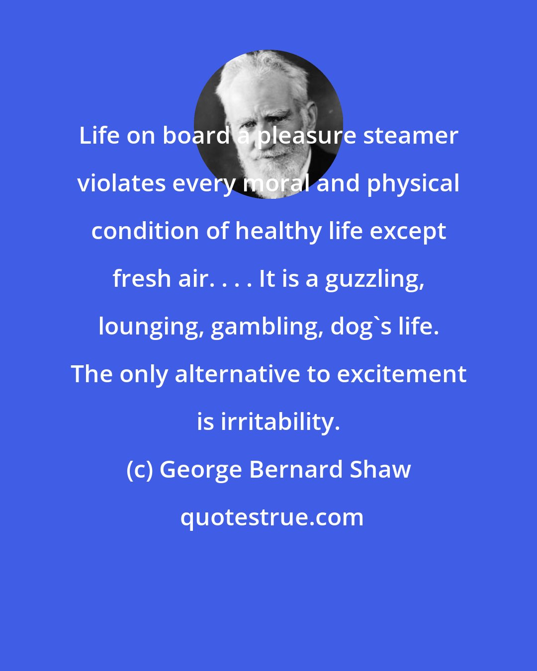 George Bernard Shaw: Life on board a pleasure steamer violates every moral and physical condition of healthy life except fresh air. . . . It is a guzzling, lounging, gambling, dog's life. The only alternative to excitement is irritability.