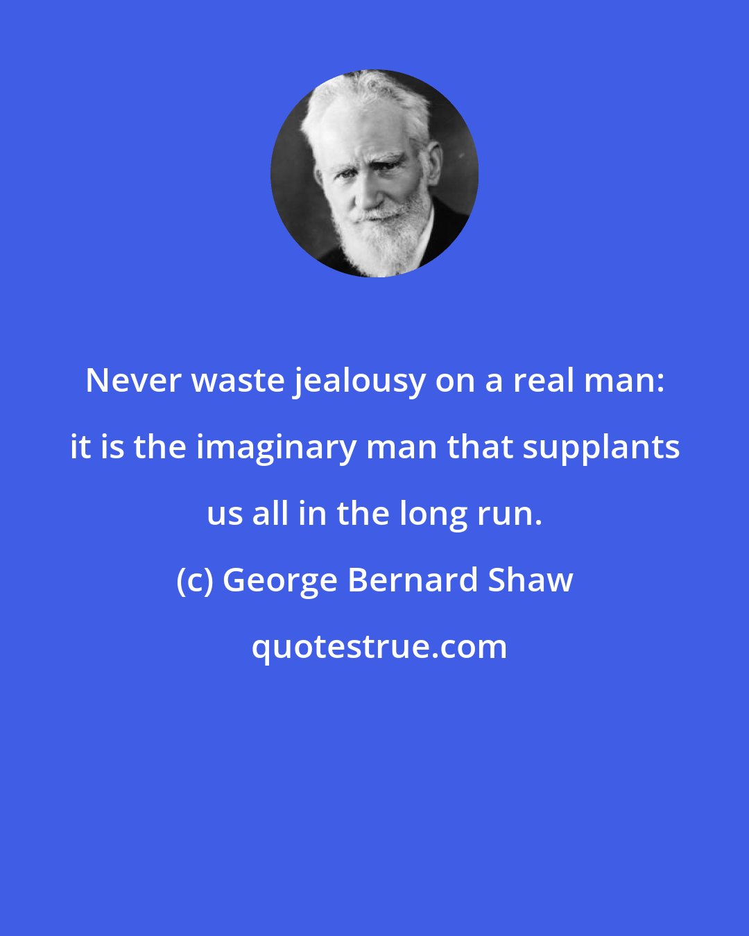 George Bernard Shaw: Never waste jealousy on a real man: it is the imaginary man that supplants us all in the long run.