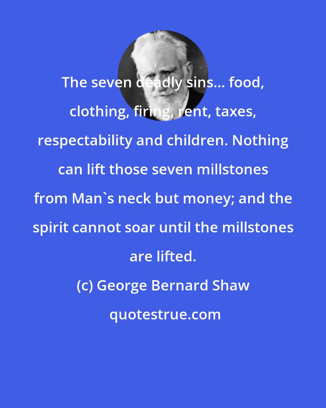 George Bernard Shaw: The seven deadly sins... food, clothing, firing, rent, taxes, respectability and children. Nothing can lift those seven millstones from Man's neck but money; and the spirit cannot soar until the millstones are lifted.