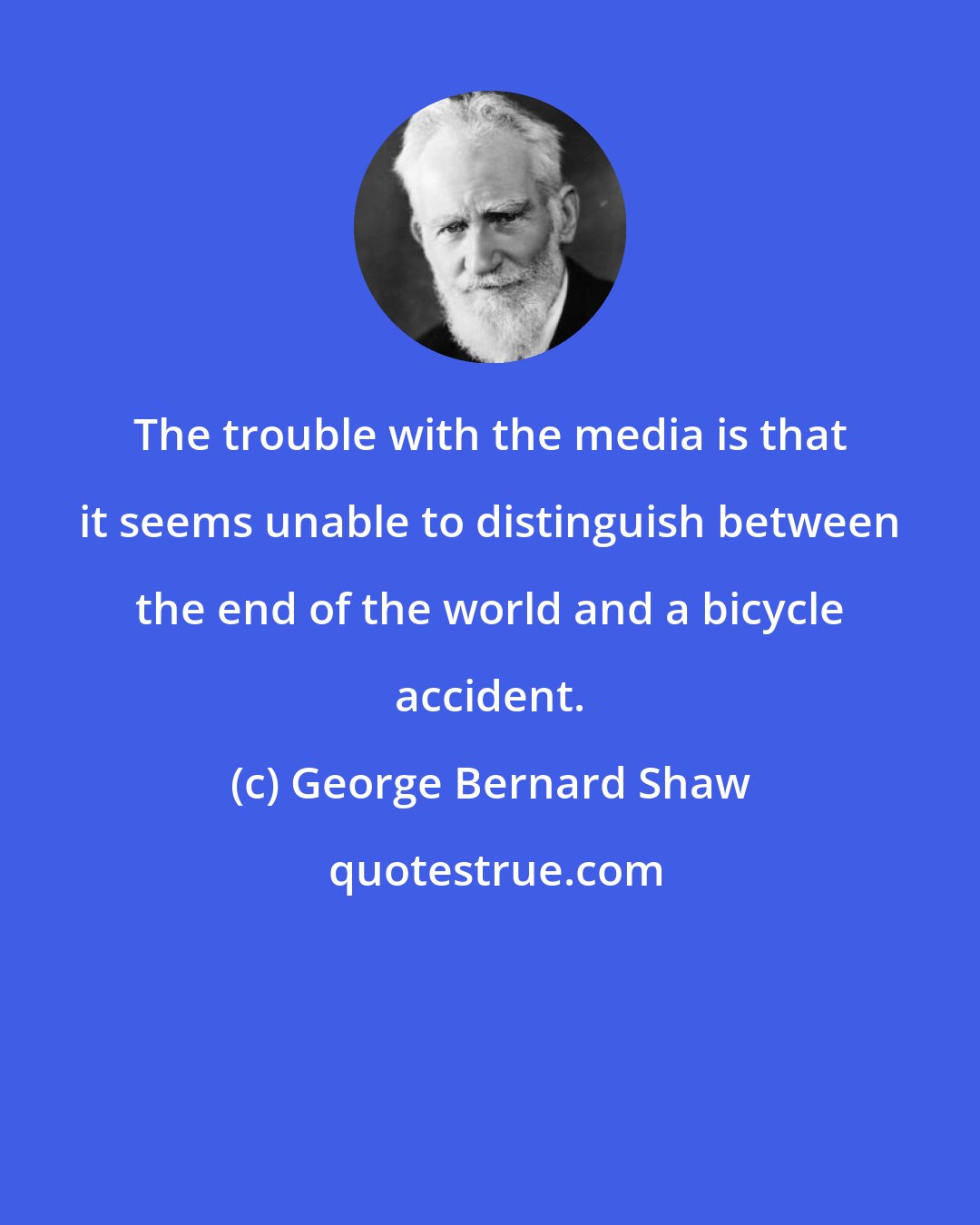 George Bernard Shaw: The trouble with the media is that it seems unable to distinguish between the end of the world and a bicycle accident.