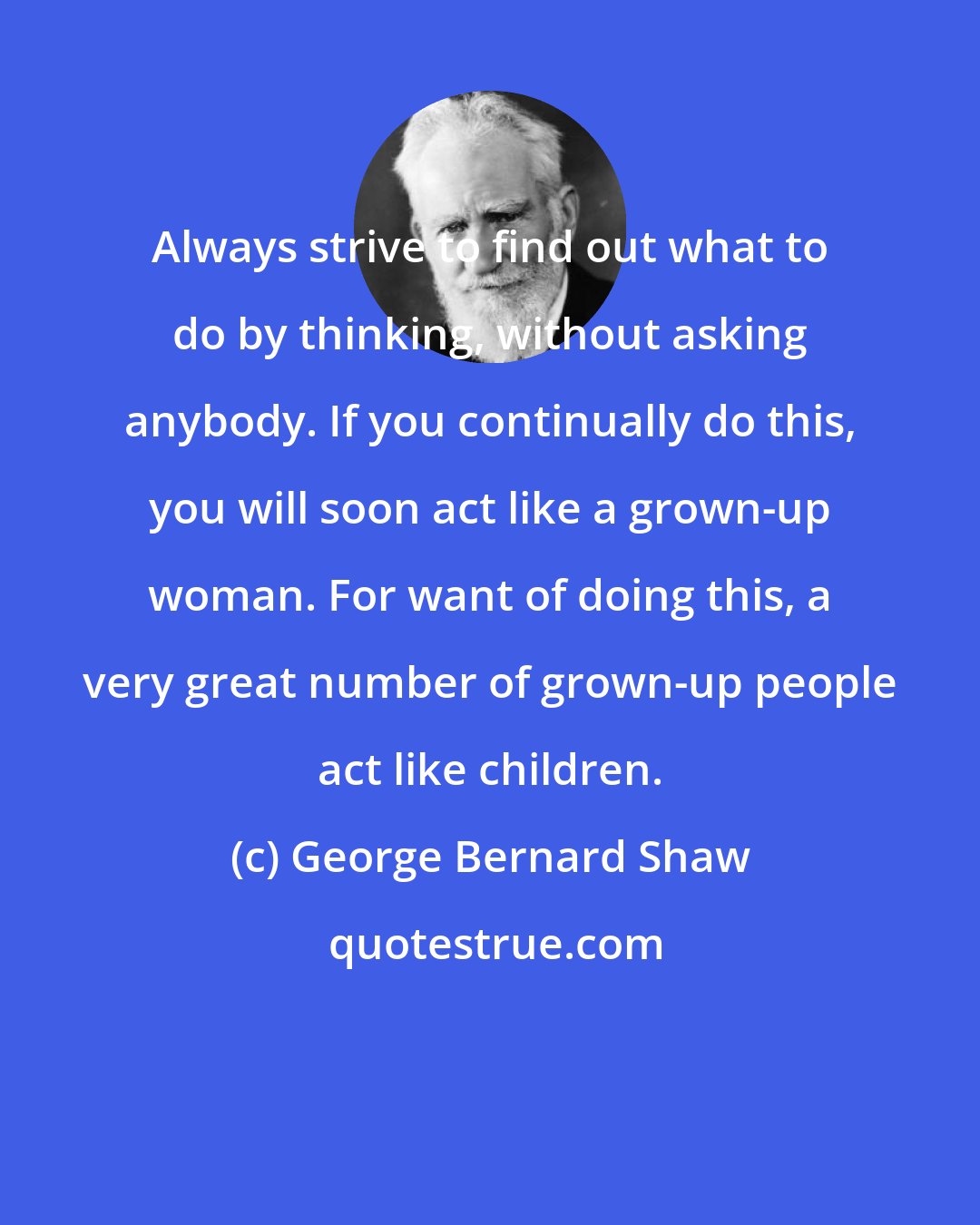 George Bernard Shaw: Always strive to find out what to do by thinking, without asking anybody. If you continually do this, you will soon act like a grown-up woman. For want of doing this, a very great number of grown-up people act like children.