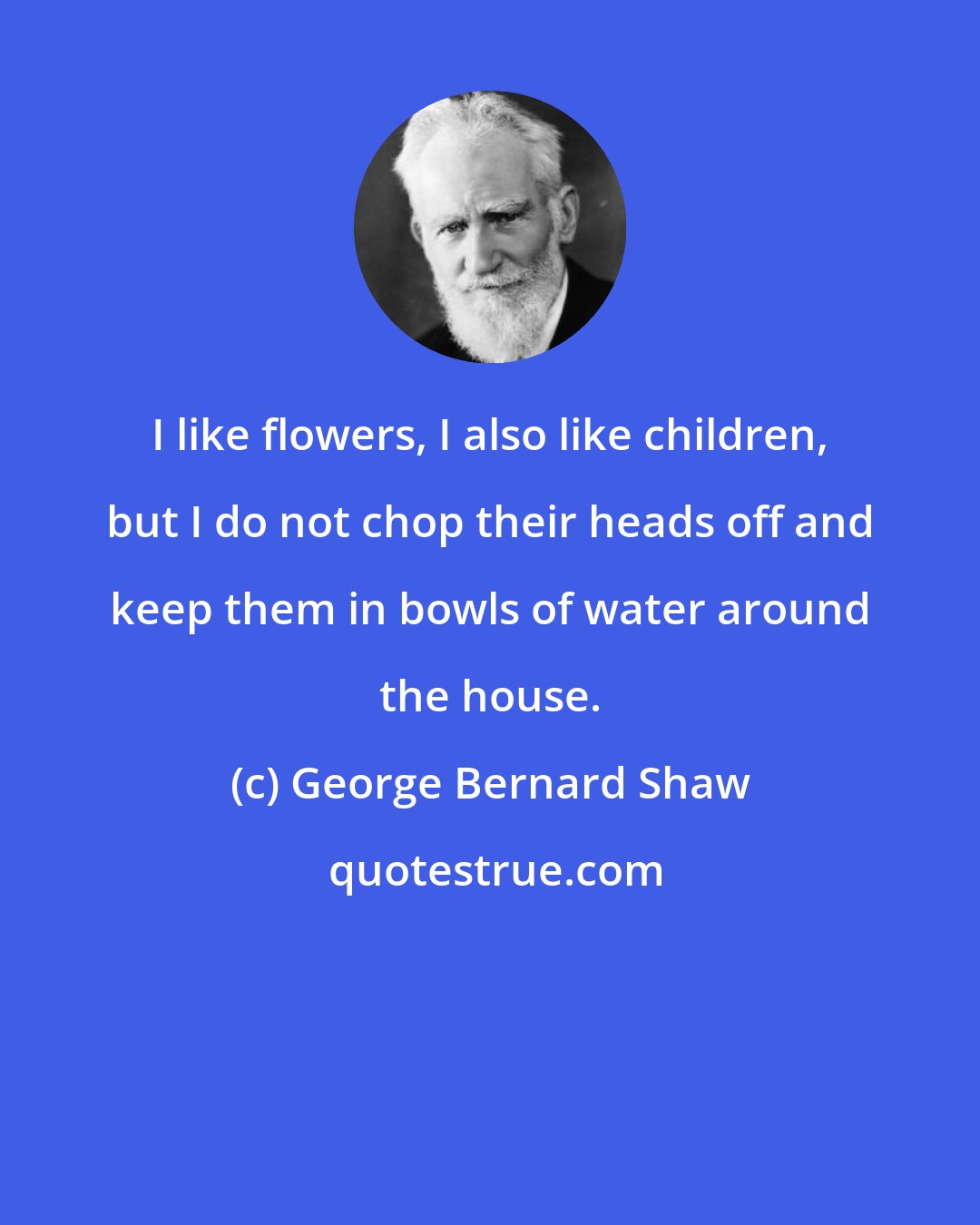 George Bernard Shaw: I like flowers, I also like children, but I do not chop their heads off and keep them in bowls of water around the house.