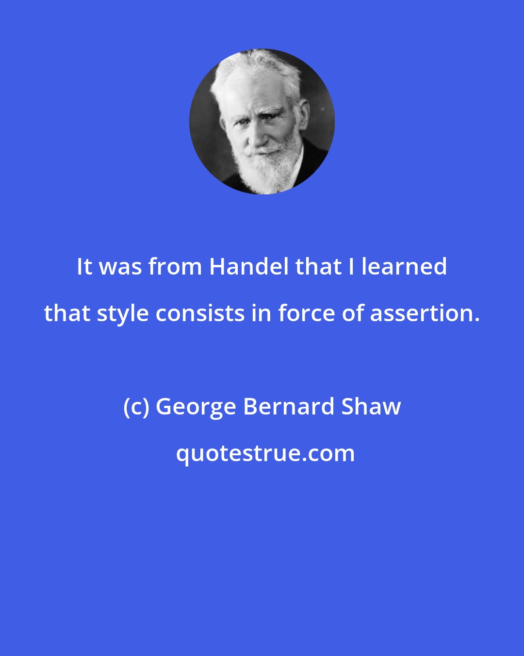 George Bernard Shaw: It was from Handel that I learned that style consists in force of assertion.