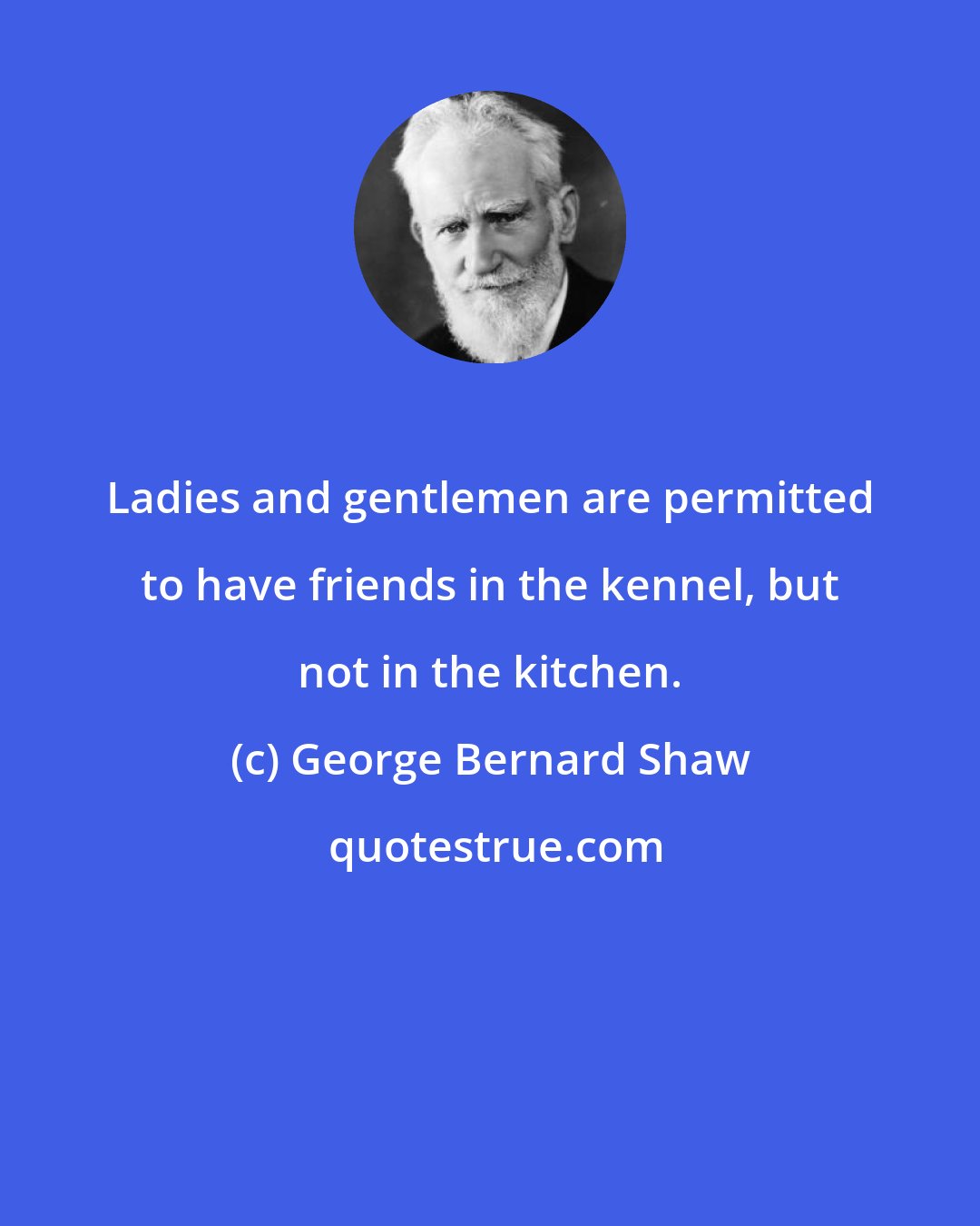 George Bernard Shaw: Ladies and gentlemen are permitted to have friends in the kennel, but not in the kitchen.
