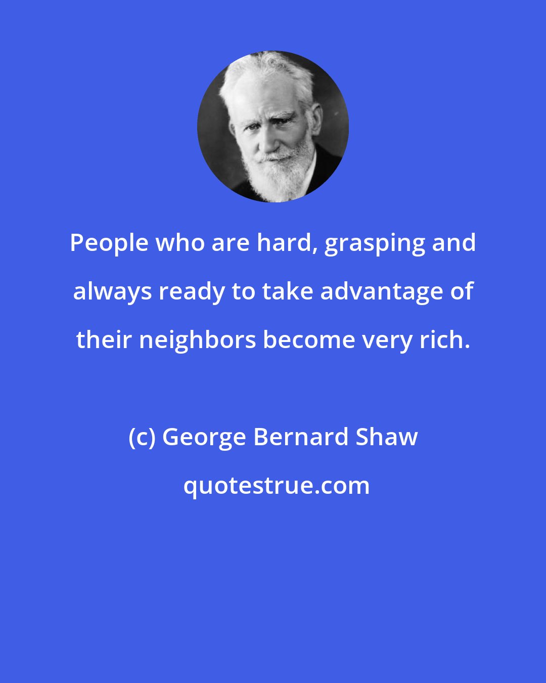 George Bernard Shaw: People who are hard, grasping and always ready to take advantage of their neighbors become very rich.