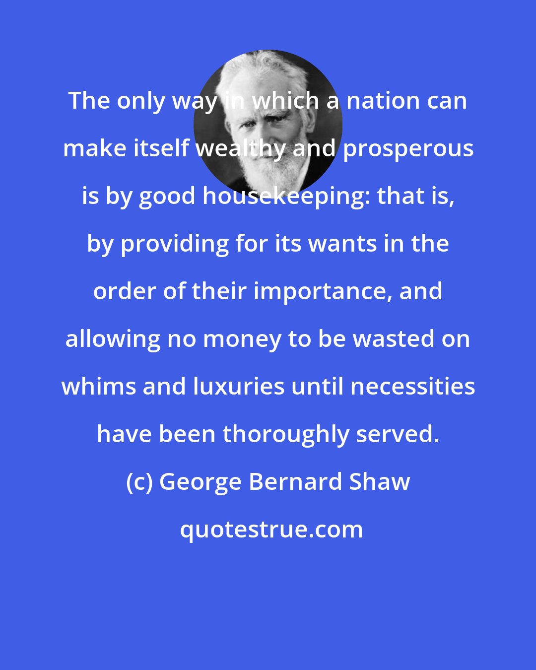 George Bernard Shaw: The only way in which a nation can make itself wealthy and prosperous is by good housekeeping: that is, by providing for its wants in the order of their importance, and allowing no money to be wasted on whims and luxuries until necessities have been thoroughly served.