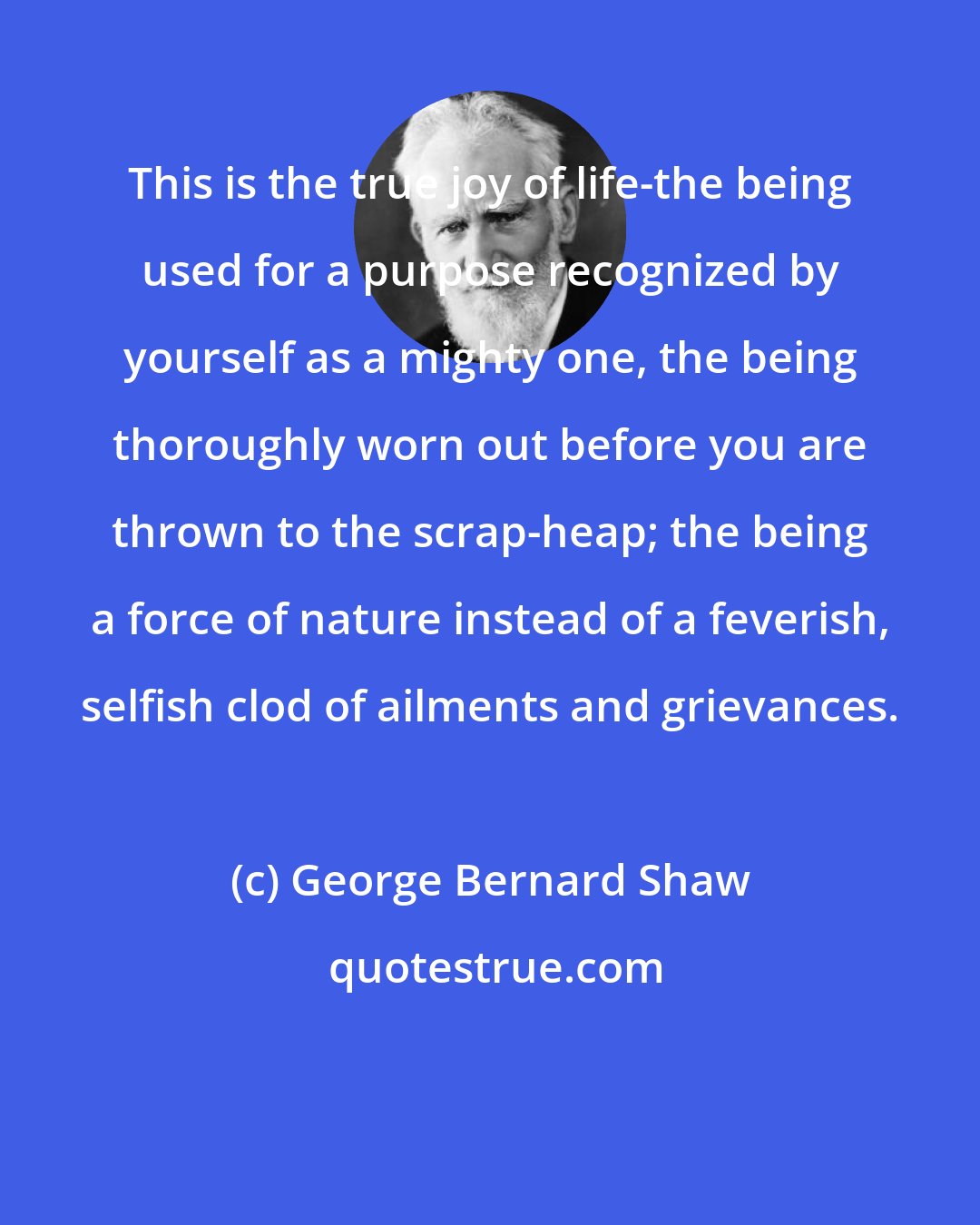 George Bernard Shaw: This is the true joy of life-the being used for a purpose recognized by yourself as a mighty one, the being thoroughly worn out before you are thrown to the scrap-heap; the being a force of nature instead of a feverish, selfish clod of ailments and grievances.