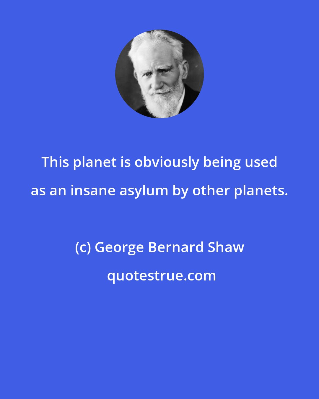 George Bernard Shaw: This planet is obviously being used as an insane asylum by other planets.