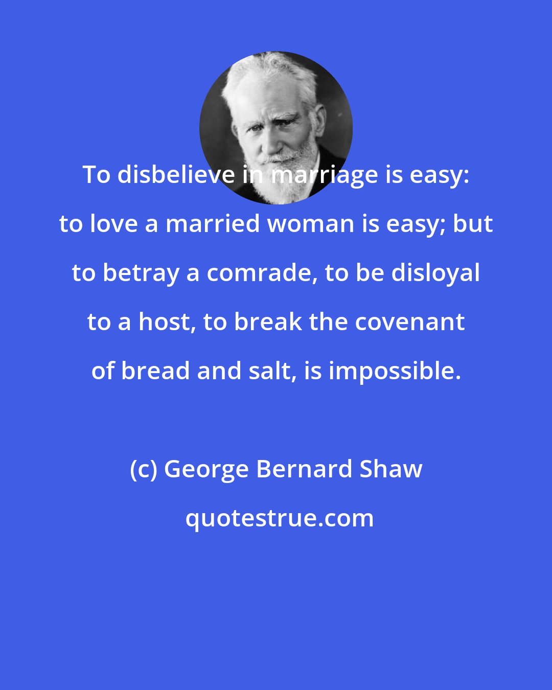 George Bernard Shaw: To disbelieve in marriage is easy: to love a married woman is easy; but to betray a comrade, to be disloyal to a host, to break the covenant of bread and salt, is impossible.