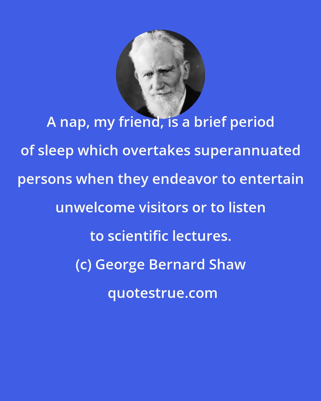 George Bernard Shaw: A nap, my friend, is a brief period of sleep which overtakes superannuated persons when they endeavor to entertain unwelcome visitors or to listen to scientific lectures.