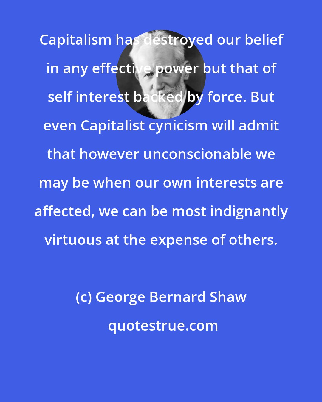 George Bernard Shaw: Capitalism has destroyed our belief in any effective power but that of self interest backed by force. But even Capitalist cynicism will admit that however unconscionable we may be when our own interests are affected, we can be most indignantly virtuous at the expense of others.