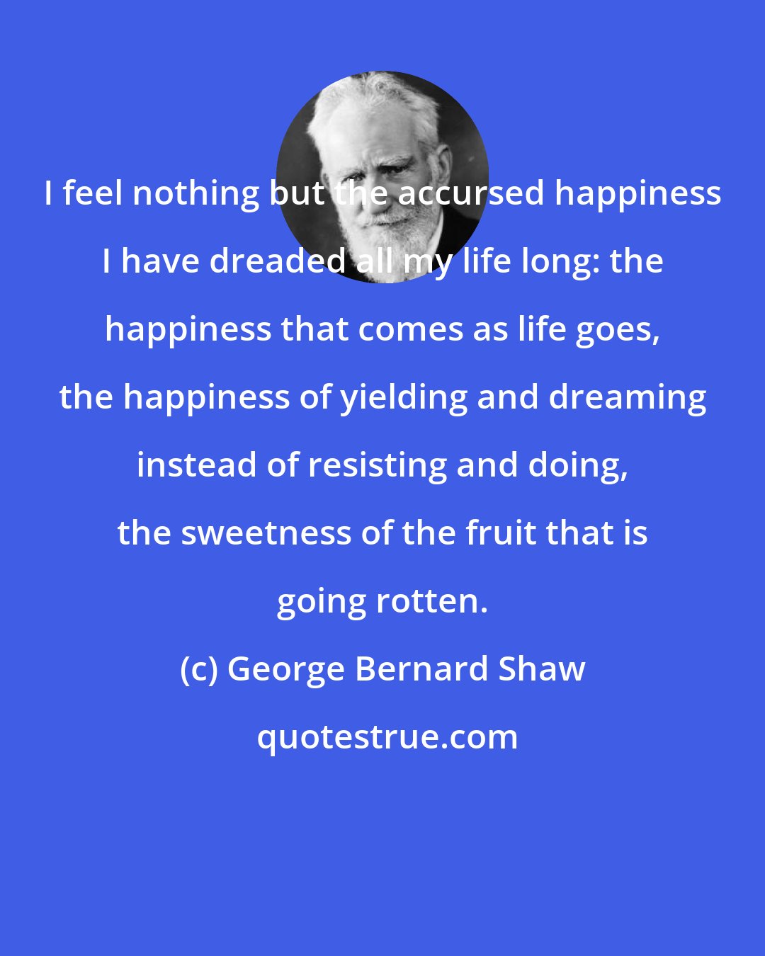 George Bernard Shaw: I feel nothing but the accursed happiness I have dreaded all my life long: the happiness that comes as life goes, the happiness of yielding and dreaming instead of resisting and doing, the sweetness of the fruit that is going rotten.