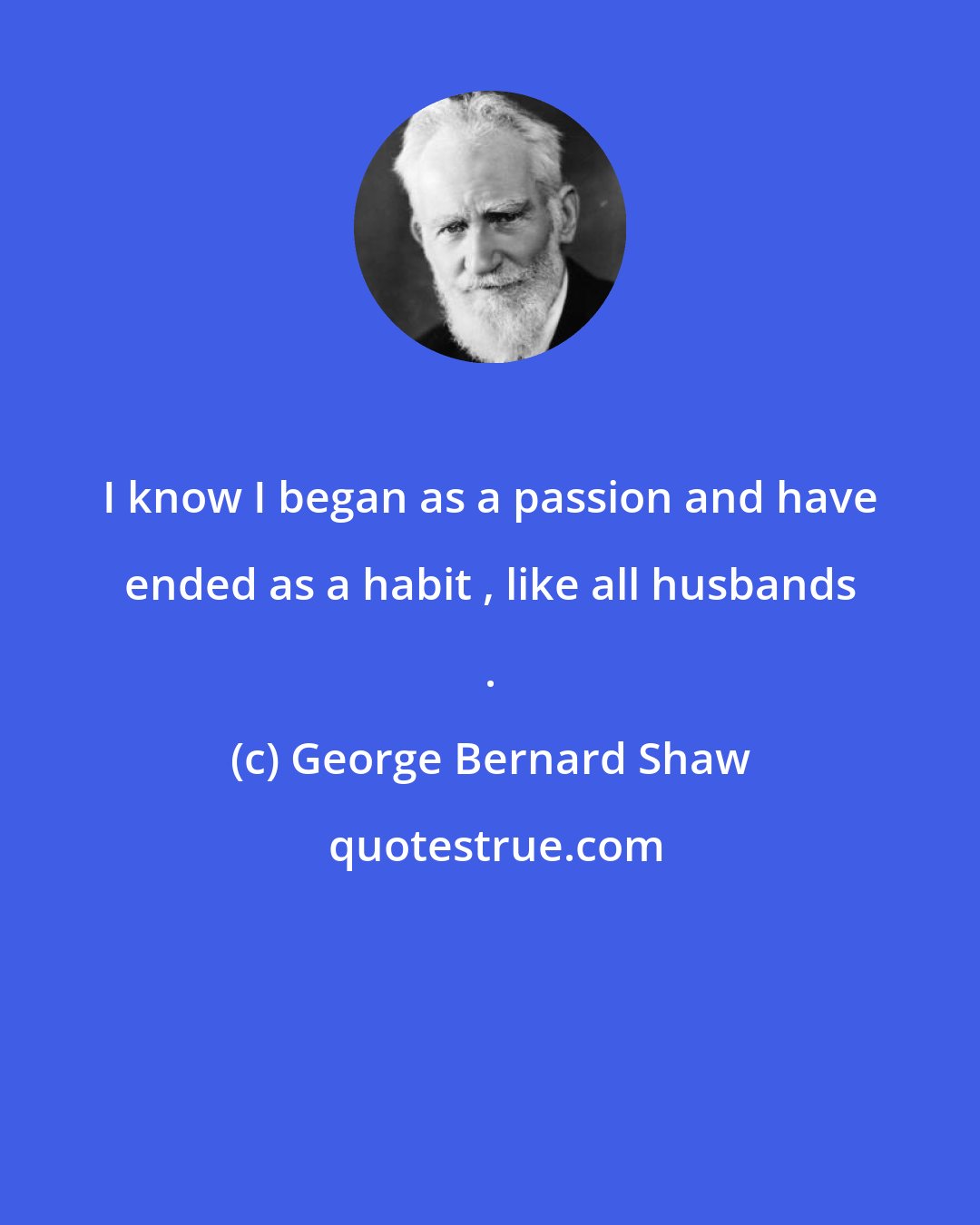 George Bernard Shaw: I know I began as a passion and have ended as a habit , like all husbands .