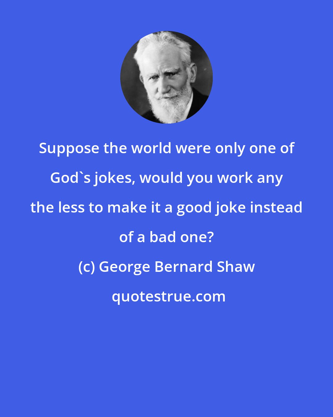 George Bernard Shaw: Suppose the world were only one of God's jokes, would you work any the less to make it a good joke instead of a bad one?