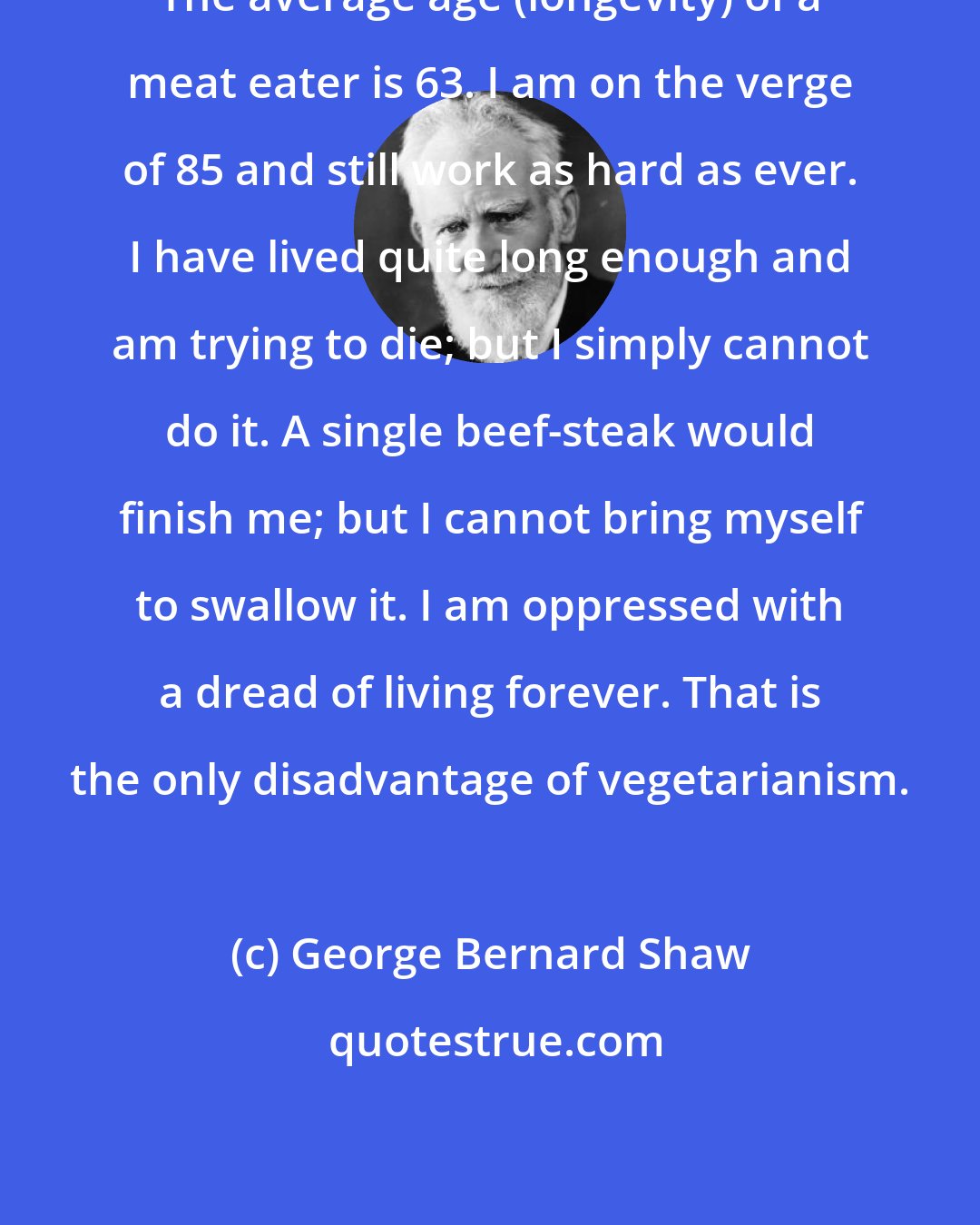 George Bernard Shaw: The average age (longevity) of a meat eater is 63. I am on the verge of 85 and still work as hard as ever. I have lived quite long enough and am trying to die; but I simply cannot do it. A single beef-steak would finish me; but I cannot bring myself to swallow it. I am oppressed with a dread of living forever. That is the only disadvantage of vegetarianism.